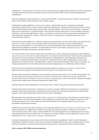 "аудируемыми" - предполагается, что соответствие или несоответствие им конкретной организации может быть установлено
с высокой степенью определенности. Именно соответствие стандарту ISO 14001 и является предметом формальной
сертификации.
Основные требования, которые предъявляет к организации ISO 14001, и соответствие которым означает, что организация
имеет систему УООС, соответствующую этому стандарту, таковы:
1. Организация должна выработать экологическую политику - специальный документ о намерениях и принципах
организации, который должен служить основой для действий организации и определения экологических целей и задач (см.
ниже). Экологическая политика должна соответствовать масштабу, природе и экологическим воздействиям, создаваемым
деятельностью, продуктами и услугами компании. Экологическая политика, среди прочих, должна содержать заявления о
стремлении к соответствию нормативам, а также к “постоянному улучшению” системы экологического менеджмента и к
"предотвращению загрязнений". Документ должен быть доведен до сведения всех сотрудников организации и быть
доступным общественности.
2. Организация должна выработать и соблюдать процедуры для определения значимых воздействий на окружающую среду
(отметим, что здесь и в других местах стандарт говорит о воздействиях, связанных не только непосредственно с
деятельностью организации, но и с ее продуктами и услугами). Организация должна также систематически учесть все
законодательные требования, связанные с экологическими аспектами ее деятельности, продуктов и услуг, а также
требования другой природы (например, отраслевые кодексы).
3. С учетом значимых экологических воздействий, законодательных и других требований, организация должна выработать
экологические цели и задачи. Цели и задачи должны быть по возможности количественными. Они должны быть основаны на
экологической политике ("включая осознание необходимости или приверженность предотвращению загрязнений"), и
определены для каждой функции (области деятельности) и уровня организации. При их формулировке должны также
приниматься во внимание взгляды "заинтересованных сторон" (под которыми понимаются любые группы и граждане, чьи
интересы затрагиваются экологическими аспектами деятельности предприятия, или озабоченные этими аспектами).
4. Для достижения поставленных целей организация должна выработать программу экологического менеджмента.
Программа должна определять ответственных, средства и сроки для достижения целей и задач.
5. В организации должна быть определена соответствующая структура ответственности. Для обеспечения работы этой
системы должны быть выделены достаточные человеческие, технологические и финансовые ресурсы. Должен быть
назначен ответственный за работу системы экологического менеджмента на уровне организации, в обязанности которого
должно входить периодически докладывать руководству о работе EMS.
6. Должен выполняться ряд требований по обучению персонала, а также по подготовке к внештатным ситуациям.
7. Организация должна осуществлять мониторинг или измерение основных параметров той деятельности, которая могут
оказывать существенное воздействие на окружающую среду. Должны быть установлены процедуры для периодической
проверки соответствия действующим законодательным и другим требованиям.
8. Должен проводиться периодический аудит системы экологического менеджмента с целью выяснения, соответствует ли
она критериям, установленным организацией, а также требованиям стандарта ISO 14001, внедрена ли и работает ли она
надлежащим образом. Аудит может проводиться как самой компанией, так и внешней стороной. Результаты аудита
докладываются руководству компании.
9. Руководство организации должно периодически рассматривать работу системы экологического менеджмента с точки
зрения ее адекватности и эффективности. Обязательно должен рассматриваться вопрос о необходимых изменениях в
экологической политике, целях и других элементах EMS. При этом должны приниматься во внимание результаты аудита,
изменившиеся обстоятельства и стремление к "постоянному улучшению". Вообще, в основе требований стандарта лежит
открытый цикл "план - осуществление - проверка - пересмотр плана".
Стандартом подразумевается, что система экологического менеджмента интегрирована с общей системой управления
организацией. Стандарт не требует, чтобы лица, ответственные за работу EMS, не имели других обязанностей, или чтобы
документы, связанные с экологическим менеджментом были выделены в специальную систему документооборота.
Зачем стандарты ISO 14000 нужны предприятиям
7
 
