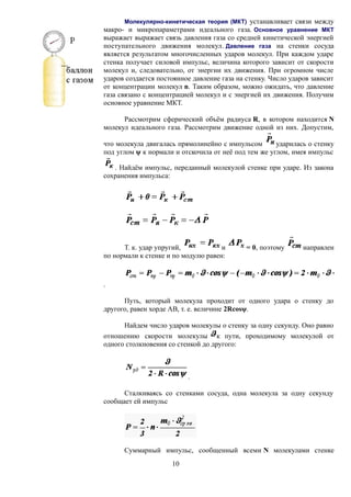 Молекулярно-кинетическая теория (МКТ) устанавливает связи между
макро- и микропараметрами идеального газа. Основное уравнение МКТ
выражает выражает связь давления газа со средней кинетической энергией
поступательного движения молекул. Давление газа на стенки сосуда
является результатом многочисленных ударов молекул. При каждом ударе
стенка получает силовой импульс, величина которого зависит от скорости
молекул и, следовательно, от энергии их движения. При огромном числе
ударов создается постоянное давление газа на стенку. Число ударов зависит
от концентрации молекул n. Таким образом, можно ожидать, что давление
газа связано с концентрацией молекул и с энергией их движения. Получим
основное уравнение МКТ.
Рассмотрим сферический объём радиуса R, в котором находится N
молекул идеального газа. Рассмотрим движение одной из них. Допустим,
что молекула двигалась прямолинейно с импульсом ударилась о стенку
под углом ψ к нормали и отскочила от неё под тем же углом, имея импульс
. Найдём импульс, переданный молекулой стенке при ударе. Из закона
сохранения импульса:
Т. к. удар упругий, и = 0, поэтому направлен
по нормали к стенке и по модулю равен:
.
Путь, который молекула проходит от одного удара о стенку до
другого, равен хорде АВ, т. е. величине 2Rcosψ.
Найдем число ударов молекулы о стенку за одну секунду. Оно равно
отношению скорости молекулы к пути, проходимому молекулой от
одного столкновения со стенкой до другого:
.
Сталкиваясь со стенками сосуда, одна молекула за одну секунду
сообщает ей импульс
Суммарный импульс, сообщенный всеми N молекулами стенке
10
 