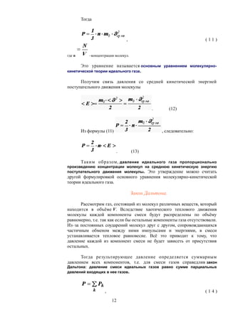 Тогда
, ( 1 1 )
где n –концентрация молекул.
Это уравнение называется основным уравнением молекулярно-
кинетической теории идеального газа.
Получим связь давления со средней кинетической энергией
поступательного движения молекулы
. (12)
Из формулы (11) , следовательно:
. (13)
Таким образом, давление идеального газа пропорционально
произведению концентрации молекул на среднюю кинетическую энергию
поступательного движения молекулы. Это утверждение можно считать
другой формулировкой основного уравнения молекулярно-кинетической
теории идеального газа.
Закон Дальтона.
Рассмотрим газ, состоящий из молекул различных веществ, который
находится в объёме V. Вследствие хаотического теплового движения
молекулы каждой компоненты смеси будут распределены по объёму
равномерно, т.е. так как если бы остальные компоненты газа отсутствовали.
Из–за постоянных соударений молекул друг с другом, сопровождающихся
частичным обменом между ними импульсами и энергиями, в смеси
устанавливается тепловое равновесие. Всё это приводит к тому, что
давление каждой из компонент смеси не будет зависеть от присутствия
остальных.
Тогда результирующее давление определяется суммарным
давлением всех компонентов, т.е. для смеси газов справедлив закон
Дальтона: давление смеси идеальных газов равно сумме парциальных
давлений входящих в нее газов.
, ( 1 4 )
12
 