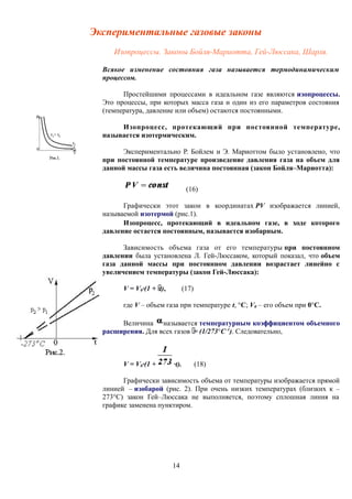 Экспериментальные газовые законы
Изопроцессы. Законы Бойля-Мариотта, Гей-Люссака, Шарля.
Всякое изменение состояния газа называется термодинамическим
процессом.
Простейшими процессами в идеальном газе являются изопроцессы.
Это процессы, при которых масса газа и один из его параметров состояния
(температура, давление или объем) остаются постоянными.
Изопроцесс, протекающий при постоянной температуре,
называется изотермическим.
Экспериментально Р. Бойлем и Э. Мариоттом было установлено, что
при постоянной температуре произведение давления газа на объем для
данной массы газа есть величина постоянная (закон Бойля–Мариотта):
(16)
Графически этот закон в координатах РV изображается линией,
называемой изотермой (рис.1).
Изопроцесс, протекающий в идеальном газе, в ходе которого
давление остается постоянным, называется изобарным.
Зависимость объема газа от его температуры при постоянном
давлении была установлена Л. Гей-Люссаком, который показал, что объем
газа данной массы при постоянном давлении возрастает линейно с
увеличением температуры (закон Гей-Люссака):
V = V0·(1 + ·t), (17)
где V – объем газа при температуре t, °С; V0 – его объем при 0°С.
Величина называется температурным коэффициентом объемного
расширения. Для всех газов = (1/273°С–1
). Следовательно,
V = V0·(1 + ·t). (18)
Графически зависимость объема от температуры изображается прямой
линией – изобарой (рис. 2). При очень низких температурах (близких к –
273°С) закон Гей–Люссака не выполняется, поэтому сплошная линия на
графике заменена пунктиром.
14
 