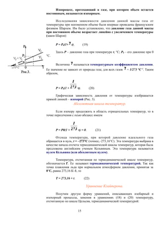 Изопроцесс, протекающий в газе, при котором объем остается
постоянным, называется изохорным.
Исследования зависимости давления данной массы газа от
температуры при неизменном объеме были впервые проведены французским
физиком Шарлем. Им было установлено, что давление газа данной массы
при постоянном объеме возрастает линейно с увеличением температуры
(закон Шарля):
P = P0(1+ t). (19)
Здесь P – давление газа при температуре t, °С; P0 – его давление при 0
°С.
Величина называется температурным коэффициентом давления.
Ее значение не зависит от природы газа; для всех газов = 1/273 °С–1
. Таким
образом,
P = P0(1 + ·t). (20)
Графическая зависимость давления от температуры изображается
прямой линией – изохорой (Рис. 3).
Абсолютная шкала температур.
Если изохору продолжить в область отрицательных температур, то в
точке пересечения с осью абсцисс имеем
P = P0(1 + ·t) = 0. (21)
Отсюда температура, при которой давление идеального газа
обращается в нуль, t = –273°С (точнее,–273,16°С). Эта температура выбрана в
качестве начала отсчета термодинамической шкалы температур, которая была
предложена английским ученым Кельвиным. Эта температура называется
нулем Кельвина (или абсолютным нулем).
Температура, отсчитанная по термодинамической шкале температур,
обозначается Т. Ее называют термодинамической температурой. Так как
точка плавления льда при нормальном атмосферном давлении, принятая за
0°С, равна 273,16 К–1, то
Т = 273,16 + t. (22)
Уравнение Клайперона.
Получим другую форму уравнений, описывающих изобарный и
изохорный процессы, заменив в уравнениях (18) и (20) температуру,
отсчитанную по шкале Цельсия, термодинамической температурой:
15
 