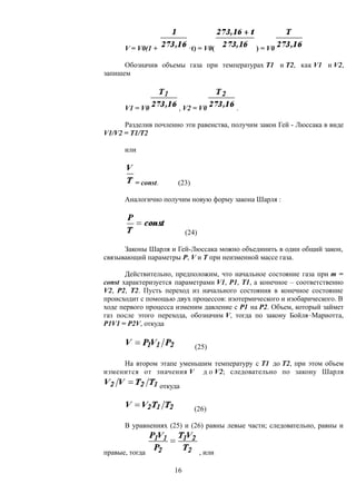 V = V0(1 + ·t) = V0( ) = V0
Обозначив объемы газа при температурах Т1 и Т2, как V1 и V2,
запишем
V1 = V0 , V2 = V0 .
Разделив почленно эти равенства, получим закон Гей - Люссака в виде
V1/V2 = Т1/Т2
или
= сonst. (23)
Аналогично получим новую форму закона Шарля :
(24)
Законы Шарля и Гей-Люссака можно объединить в один общий закон,
связывающий параметры P, V и T при неизменной массе газа.
Действительно, предположим, что начальное состояние газа при m =
const характеризуется параметрами V1, Р1, Т1, а конечное – соответственно
V2, Р2, Т2. Пусть переход из начального состояния в конечное состояние
происходит с помощью двух процессов: изотермического и изобарического. В
ходе первого процесса изменим давление с Р1 на Р2. Объем, который займет
газ после этого перехода, обозначим V, тогда по закону Бойля–Мариотта,
Р1V1 = Р2V, откуда
(25)
На втором этапе уменьшим температуру с Т1 до Т2, при этом объем
изменится от значения V д о V2; следовательно по закону Шарля
откуда
(26)
В уравнениях (25) и (26) равны левые части; следовательно, равны и
правые, тогда , или
16
 