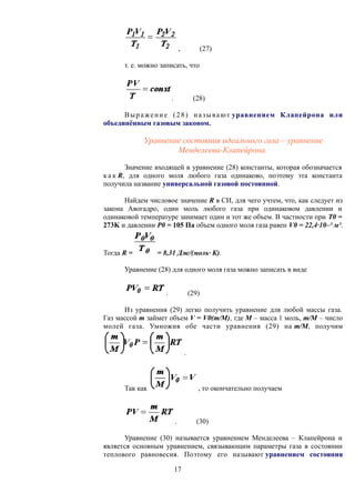 , (27)
т. е. можно записать, что
. (28)
Выражение (28) называют уравнением Клапейрона или
объединённым газовым законом.
Уравнение состояния идеального газа – уравнение
Менделеева-Клапейрона.
Значение входящей в уравнение (28) константы, которая обозначается
к а к R, для одного моля любого газа одинаково, поэтому эта константа
получила название универсальной газовой постоянной.
Найдем числовое значение R в СИ, для чего учтем, что, как следует из
закона Авогадро, один моль любого газа при одинаковом давлении и
одинаковой температуре занимает один и тот же объем. В частности при Т0 =
273K и давлении Р0 = 105 Па объем одного моля газа равен V0 = 22,4·10–³ м³.
Тогда R = = 8,31 Дж/(моль· К).
Уравнение (28) для одного моля газа можно записать в виде
. (29)
Из уравнения (29) легко получить уравнение для любой массы газа.
Газ массой m займет объем V = V0(m/M), где М – масса 1 моль, m/M – число
молей газа. Умножив обе части уравнения (29) на m/M, получим
.
Так как , то окончательно получаем
. (30)
Уравнение (30) называется уравнением Менделеева – Клапейрона и
является основным уравнением, связывающим параметры газа в состоянии
теплового равновесия. Поэтому его называют уравнением состояния
17
 