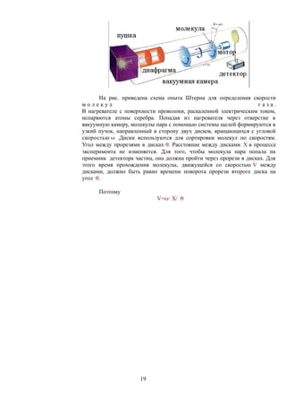На рис. приведена схема опыта Штерна для определения скорости
м о л е к у л г а з а .
В нагревателе с поверхности проволоки, раскаленной электрическим током,
испаряются атомы серебра. Попадая из нагревателя через отверстие в
вакуумную камеру, молекулы пара с помощью системы щелей формируются в
узкий пучок, направленный в сторону двух дисков, вращающихся с угловой
скоростью  .Диски используются для сортировки молекул по скоростям.
Угол между прорезями в дисках . Расстояние между дисками X в процессе
эксперимента не изменяется. Для того, чтобы молекула пара попала на
приемник детектора частиц, она должна пройти через прорези в дисках. Для
этого время прохождения молекулы, движущейся со скоростью V между
дисками, должно быть равно времени поворота прорези второго диска на
угол .
Поэтому
V=· X/ 
19
 