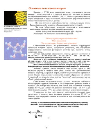 Основные положения теории
Изображение атомов на
поверхности кремния, полученное
с помощью туннельного
микроскопа.
Начиная с XVIII века, постепенно стала складываться система
научных представлений о строении вещества, позднее названная
молекулярно-кинетической теорией (МКТ). Молекулярно-кинетическая
теория базируется на трёх положениях, обобщающих результаты большого
количества экспериментальных данных:
Все тела состоят из мельчайших частиц – атомов, молекул и ионов.
Таким образом любое вещество обладает дискретной структурой.
Частицы, образующие вещество, находятся в непрерывном
хаотическом движении, которое называется тепловым.
Атомы, молекулы и ионы взаимодействуют друг с другом.
Рассмотрим эти положения несколько подробней.
Молекулярное строение вещества.
Моль вещества.
Число Авогадро. Количество вещества.
Современная физика не устанавливает пределы структурной
делимости материи, однако, однозначно утверждает, что элементами,
определяющими основные физические свойства тел, являются атомы,
молекулы и ионы.
Атомом называется наименьшая частица данного химического
э л е м е н т а , я в л я ю щ а я с я н о с и т е л е м е г о с в о й с т в .
Каждому химическому элементу соответствует свой атом.
Молекула – это устойчивая наименьшая частица данного вещества,
о б л а д а ю щ а я е г о о с н о в н ы м и х и м и ч е с к и м и с в о й с т в а м и .
Молекула состоит из атомов одинаковых или различных химических элементов.
Ион – электрически заряженная частица, которая образуется при потере
или приобретении атомами и молекулами одного или нескольких электронов.
Атомное строение имеют инертные газы (гелий, аргон и др.),
жидкости (ртуть) и твердые тела (медь, алмаз). Ряд кристаллических
веществ, например, хлористый натрий, состоит из разноимённо заряженных
ионов. Однако подавляющее большинство веществ образовано из молекул
(углекислый газ, вода), поэтому понятие “молекула” часто используется как
общий собирательный термин.
Современная экспериментальная техника позволяет наблюдать
молекулярную структуру вещества, а также определять размеры атомов и
молекул. Эти размеры весьма малы: для атомов они составляют величину
порядка 10–10
м, для молекул их диапазон значительно шире - от 10–10
м для
простейших молекул до 10–5
м для молекул сложных органических веществ.
Естественно, что при таких размерах масса атомов и молекул также
очень мала, к примеру, масса молекулы водорода составляет 3.3·10–27
кг.
Понятно, что оперировать такими величинами в практических расчетах не
совсем удобно.
Поэтому было введено понятие относительной молекулярной (атомной)
массы Mr, которое определяется как отношение массы молекулы (атома)
данного вещества m0 к 1/12 массы атома углерода:
. (1)
3
 