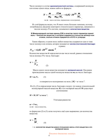 Число молекул в случае однокомпонентной системы, содержащей молекулы
или атомы одного вида, можно найти по формуле:
,
где m – масса системы, выраженная в килограммах.
Из этой формулы видно, что N имеет очень большие значения, поэтому
потребовалось введение некоторого относительного параметра, связанного с
числом молекул N в системе, называемого количеством вещества.
В Международной системе единиц (СИ) в качестве такого параметра принят
моль – количество вещества, в котором содержится столько же молекул или
атомов, сколько атомов содержится в 0.012 кг углерода.
Таким образом, в одном моле любого вещества содержится одно и тоже
число молекул или атомов, которое называется числом (постоянной) Авогадро
и равно:
.
Количество вещества  определяется как число молей, равное отношению
числа молекул N к числу Авогадро:
. (2)
Масса одного моля вещества называется молярной массой. Она равна
произведению массы одной молекулы вещества m0 на число Авогадро:
M = m0·NA (3)
и измеряется в килограммах на моль: [M] = кг·моль–1
.
Из (1), (3) и определения числа Авогадро следует, что между относительной
молекулярной массой вещества Mr и его молярной массой M существует
соотношение:
M = Mr·10–3
кг·моль–1
.
Учитывая равенство
m = N·m0,
где m – масса вещества,
по формулам (2) и (3) легко получить ещё одно выражение для количества
вещества:
, (4)
т. е. количество вещества равно отношению массы этого вещества к его
молярной массе.
Тепловое движение молекул.
4
 