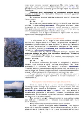 связи между атомами начинают разрываться. При этом твердое тело
переходит в жидкое состояние. Такой переход называется плавлением. При
фиксированном давлении плавление происходит при строго определённой
температуре.
Количество тепла, необходимое для превращения единицы массы
вещества в жидкость при температуре плавления, называют удельной
теплотой плавления .
Для плавления вещества массой m необходимо затратить количество
теплоты равное:
Q = ·m. (5)
При охлаждении расплавленного твёрдого тела происходит обратный
процесс, называемый кристаллизацией. Образование кристалла также
происходит при постоянной температуре, равной температуре плавления.
При кристаллизации жидкости выделяется такое же количество теплоты,
какое поглощается при плавлении вещества той же массы.
Аморфные тела в противоположность кристаллам не имеют
определенной температуры плавления.
Испарение и конденсация.
Как в жидкостях, так и в твердых телах всегда имеется некоторое
число молекул, энергия которых достаточна для преодоления притяжения к
другим молекулам и которые способны оторваться от поверхности жидкости
или твердого тела и перейти в окружающее их пространство. Этот процесс
для жидкости называется испарением (или парообразованием), а для
твердых тел - сублимацией (или возгонкой).
Количество тепла Q, которое необходимо сообщить жидкости для
испарения единицы её массы при постоянной температуре, называется
удельной теплотой парообразования r.
Количество теплоты, которое надо затратить, чтобы перевести в пар
жидкость массой m,
Q = r·m. (6)
В результате хаотического движения над поверхностью жидкости
молекула пара, попадая в сферу действия молекулярных сил, вновь
возвращается в жидкость. Этот процесс называется конденсацией.
Испарение жидкости происходит при любой температуре и тем быстрее, чем
выше температура, больше площадь свободной поверхности испаряющейся
жидкости и быстрее удаляются образовавшиеся над жидкостью пары.
Следует обратить внимание, что процесс парообразования связан с
увеличением внутренней энергии вещества, а процесс конденсации - с
уменьшением ее.
Насыщенные и ненасыщенные пары. Влажность.
Если за одно и то же время число испаряющихся и
конденсирующихся молекул пара одинаково, то число молекул пара над
жидкостью будет оставаться постоянным . Такое состояние называют
динамическим равновесием пара и жидкости. Пар, находящийся в
динамическом равновесии с жидкостью, называют насыщающим (или
насыщенным). При неизменной температуре плотность насыщающего пара
над жидкостью остается постоянной.
Пар, плотность которого меньше плотности насыщающего пара
при той же температуре, называют ненасыщающим (или
ненасыщенным).
Ненасыщенный пар подчиняется законам идеального газа.
Частным случаем испарения является кипение. Это процесс
интенсивного парообразования не только со свободной поверхности, но и в
объеме жидкости. В объеме образуются пузыри, заполненные насыщенным
6
 