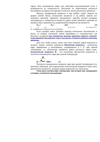 паром. Они поднимаются вверх под действием выталкивающей силы и
разрываются на поверхности. Центрами их образования являются
мельчайшие пузырьки посторонних газов или частиц различных примесей.
Процесс превращения жидкости в пар требует затрат энергии на
разрыв связей между молекулами жидкости и на работу против сил
внешнего давления. Давление насыщенного пара Pнас внутри пузырька,
находящегося у поверхности жидкости, равно сумме внешнего давления на
жидкость Рвн и давления под искривленной поверхностью жидкости.
Рнас= Рвн+ 2/r , (7)
г д е r - р а д и у с п у з ы р ь к а ,
 - коэффициент поверхностного натяжения.
Если пузырек имеет размеры порядка нескольких миллиметров и
более, то вторым слагаемым можно пренебречь и, следовательно, для
больших пузырьков при неизменном внешнем давлении жидкость закипает,
когда давление насыщенного пара в пузырьках становится равным внешнему
давлению .
Для того чтобы судить, много или мало водяных паров находится в
воздухе, вводят понятие влажности. Абсолютная влажность - количество
пара, выраженное в килограммах, содержащееся в 1 м3
при данной
температуре, т.е. абсолютная влажность равна плотности паров воды.
Относительная влажность В - это отношение абсолютной влажности к
плотности насыщенного пара при данной температуре.
В = 100% . (8)
Плотность насыщенного водяного пара при данной температуре есть
величина табличная. Для определения относительной влажности надо знать
абсолютную влажность, которую можно определить по точке росы.
Точке росы соответствует температура, при которой пар, находящийся
в воздухе, становится насыщающим.
7
 