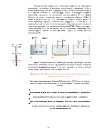 Обыкновенный жидкостной термометр состоит из небольшого
стеклянного резервуара, к которому присоединена стеклянная трубка с
узким внутренним каналом. Резервуар и часть трубки наполнены ртутью
или другой жидкостью. Температуру среды, в которую погружен
термометр, определяют по положению верхнего уровня ртути в трубке.
Деления на шкале условились наносить следующим образом. Цифру 0
ставят в том месте шкалы, где устанавливается уровень столбика жидкости,
когда термометр опущен в тающий снег, цифру 100 – в том месте, где
устанавливается уровень столбика жидкости, когда термометр погружен в
пары воды, кипящей при нормальном давлении (105
Па). Расстояние между
этими метками делят на 100 равных частей, называемых градусами. Такая
температурная шкала создана Цельсием. Градус по шкале Цельсия
обозначают °С.
Кроме макроскопических параметров вводят параметры системы,
связанные с индивидуальными характеристиками составляющих её частиц,
называемые микроскопическими. К их числу относятся в первую очередь
масса частиц, их скорость, кинетическая энергия.
Идеальный газ. Основное уравнение молекулярно-кинетической
теории идеального газа.
Теория создана немецким физиком Р. Клаузисом в 1957 году для модели
реального газа, которая называется идеальный газ. Основные признаки
модели:
расстояния между молекулами велики по сравнению с их размерами;
взаимодействие между молекулами на расстоянии отсутствует;
при столкновениях молекул действуют большие силы отталкивания;
время столкновения много меньше времени свободного движения
между столкновениями.
9
 
