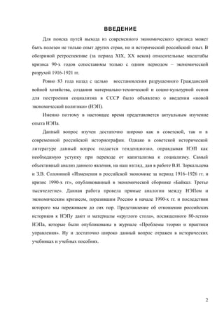 ВВЕДЕНИЕ
Для поиска путей выхода из современного экономического кризиса может
быть полезен не только опыт других стран, но и исторический российский опыт. В
обозримой ретроспективе (за период ХIХ, ХХ веков) относительные масштабы
кризиса 90-х годов сопоставимы только с одним периодом – экономической
разрухой 1916-1921 гг.
Ровно 83 года назад с целью восстановления разрушенного Гражданской
войной хозяйства, создания материально-технической и социо-культурной основ
для построения социализма в СССР было объявлено о введении «новой
экономической политики» (НЭП).
Именно поэтому в настоящее время представляется актуальным изучение
опыта НЭПа.
Данный вопрос изучен достаточно широко как в советской, так и в
современной российской историографии. Однако в советской исторической
литературе данный вопрос подается тенденциозно, оправдывая НЭП как
необходимую уступку при переходе от капитализма к социализму. Самый
объективный анализ данного явления, на наш взгляд, дан в работе В.И. Зоркальцева
и З.В. Солониной «Изменения в российской экономике за период 1916–1926 гг. и
кризис 1990-х гг», опубликованный в экономической сборнике «Байкал. Третье
тысячелетие». Данная работа провела прямые аналогии между НЭПом и
экономическим кризисом, поразившим Россию в начале 1990-х гг. и последствия
которого мы переживаем до сих пор. Представление об отношении российских
историков к НЭПу дают и материалы «круглого стола», посвященного 80-летию
НЭПа, которые были опубликованы в журнале «Проблемы теории и практики
управления». Ну и достаточно широко данный вопрос отражен в исторических
учебниках и учебных пособиях.
2
 