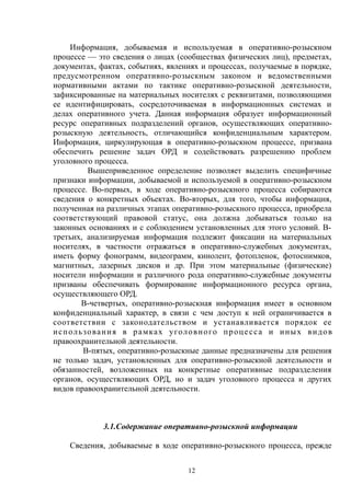 Информация, добываемая и используемая в оперативно-розыскном
процессе — это сведения о лицах (сообществах физических лиц), предметах,
документах, фактах, событиях, явлениях и процессах, получаемые в порядке,
предусмотренном оперативно-розыскным законом и ведомственными
нормативными актами по тактике оперативно-розыскной деятельности,
зафиксированные на материальных носителях с реквизитами, позволяющими
ее идентифицировать, сосредоточиваемая в информационных системах и
делах оперативного учета. Данная информация образует информационный
ресурс оперативных подразделений органов, осуществляющих оперативно-
розыскную деятельность, отличающийся конфиденциальным характером.
Информация, циркулирующая в оперативно-розыскном процессе, призвана
обеспечить решение задач ОРД и содействовать разрешению проблем
уголовного процесса.
Вышеприведенное определение позволяет выделить специфичные
признаки информации, добываемой и используемой в оперативно-розыскном
процессе. Во-первых, в ходе оперативно-розыскного процесса собираются
сведения о конкретных объектах. Во-вторых, для того, чтобы информация,
полученная на различных этапах оперативно-розыскного процесса, приобрела
соответствующий правовой статус, она должна добываться только на
законных основаниях и с соблюдением установленных для этого условий. В-
третьих, анализируемая информация подлежит фиксации на материальных
носителях, в частности отражаться в оперативно-служебных документах,
иметь форму фонограмм, видеограмм, кинолент, фотопленок, фотоснимков,
магнитных, лазерных дисков и др. При этом материальные (физические)
носители информации и различного рода оперативно-служебные документы
призваны обеспечивать формирование информационного ресурса органа,
осуществляющего ОРД.
В-четвертых, оперативно-розыскная информация имеет в основном
конфиденциальный характер, в связи с чем доступ к ней ограничивается в
соответствии с законодательством и устанавливается порядок ее
использования в рамках уголовного процесса и иных видов
правоохранительной деятельности.
В-пятых, оперативно-розыскные данные предназначены для решения
не только задач, установленных для оперативно-розыскной деятельности и
обязанностей, возложенных на конкретные оперативные подразделения
органов, осуществляющих ОРД, но и задач уголовного процесса и других
видов правоохранительной деятельности.
3.1.Содержание оперативно-розыскной информации
Сведения, добываемые в ходе оперативно-розыскного процесса, прежде
12
 