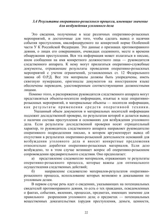 3.4 Результаты оперативно-розыскного процесса, имеющие значение
для возбуждения уголовного дела
Это сведения, полученные в ходе различных оперативно-розыскных
мероприятий, и достаточные для того, чтобы сделать вывод о налячии
события преступления, квалифицируемого по конкретной норме Особенной
части У К Российской Федерации. Это данные о признаках противоправного
деяния, о лицах его совершивших, очевидцах содеянного, месте и времени
обнаружения преступления. Вся эта информация может излагаться в письме,
ином сообщении на имя конкретного должностного лица — руководителя
следственного аппарата. К нему могут прилагаться оперативно-служебные
документы, отражающие результаты проведения оперативно-розыскных
мероприятий с учетом ограничений, установленных ст. 12 Федерального
закона об О.Р.Д. Все эти материалы должны быть упорядочены, иметь
сквозную нумерацию, оригиналы документов на иностранном языке
обеспечены переводом, удостоверенным соответствующими должностными
лицами.
Помимо этого, в распоряжение руководителя следственного аппарата могут
представляться объекты-носители информации, изъятые в ходе оперативно-
розыскных мероприятий, и материальные объекты — носители информации,
как ре зульт аты применения средств оперативной техники.
Указанный объем документов и материальных носителей информации
подлежит доследственной проверке, по результатам которой и делается вывод
о наличии состава преступления и основаниях для возбуждения уголовного
дела. Если результаты доследственной проверки носят отрицательный
характер, то руководитель следственного аппарата направляет руководителю
оперативного подразделения письмо, в котором аргументирует вывод об
отсутствии в результатах оперативно-розыскной деятельности оснований для
возбуждения уголовного дела и вносит конкретные предложения
относительно доработки оперативно-розыскных материалов. Если дело
возбуждено, то в этом случае возникает вопрос об оперативно-розыскном
сопровождении предварительного следствия. Оно предполагает:
а) представление следователю материалов, отражающих те результаты
оперативно-розыскного процесса, которые важны для оптимального
осуществления следственных действий;
б) направление следователю материалов-результатов оперативно-
розыскного процесса, использование которых возможно в доказывании по
уголовным делам.
В первом случае речь идет о сведениях, указывающих на потенциальных
свидетелей противоправного деяния, то есть о тех гражданах, осведомленных
о фактах, событиях, явлениях, процессах, предметах, имеющих значение для
правильного разрешения уголовного дела; о предметах — потенциальных
вещественных доказательствах (орудия преступления, деньги, ценности,
22
 