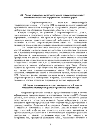 2.1 Нормы оперативно-розыскного закона, определяющие статус
оперативно-розыскной информации в косвенной форме
Оперативно-розыскной закон Р.Ф. ориериентируют
государственные органы субъекты ОРД, во-первых, на поиск (выявление)
криминальной информации. Во-вторых, на обслуживание сведений (данных),
необходимых для обеспечения безопасности общества и государства
Следует подчеркнуть, что упоминая об оперативно-розыскных данных,
применительно к определению видов и особенностей оперативно-розыскных
мероприятий, законодатель, как правило, не преследует целью определение
правового статуса оперативно-розыскной информации. Иную картину
наблюдаем в статьях оперативно-розыскном законе Р.Ф., посвященных
основаниям проведения и прекращения оперативно-розыскных мероприятий.
Это оперативно-розыскная информация, отличительным признаком
которой является ее относительная достоверность о причастности отдельных
лиц к подготовке и совершению преступлений, уклоняющихся от следствия и
суда, бежавших из пенитенциарных учреждений, а также о фактах латентных
преступлений это данные, являющиеся в силу своего правового положения
основанием для осуществления как оперативно-розыскных мероприятий, так
и следственных действий. Речь идет об оперативно-розыскном сопровождении
имеющегося в наличии возбужденного уголовного дела Таким образом,
косвенно на правовой статус оперативно розыскной информации указывают
три группы норм оперативно-розыскного закона Р.Ф. Во-первых, это
положения, определяющие задачи и обязанности органов, осуществляющих
ОРД. Во-вторых, нормы, регламентирующие виды и правовое содержание
оперативно-розыскных мероприятий. В-третьих, положения, оговаривающие
основания и условия проведения оперативно-розыскных мероприятий.
2.2 Нормы оперативно-розыскных законов, непосредственно
определяющие статус оперативно-розыскной информации
Оперативно-розыскной закон Р.Ф. предусматривает статью, в которой
зафиксированы различные варианты использования результатов ОРД. Следует
отметить, что в специальной литературе в этом качестве понимаются данные
стратегического и тактического характера. Первые собираются в течение
длительного времени и представляют собой сведения о видах преступлений и
правонарушений на обслуживаемой территории и объектах на данный момент
и вероятных изменениях в этой области. Анализ подобного рода
стратегической информации позволяет определять тенденции в
противозаконной деятельности и т. п. Вторая категория оперативно-розыскной
информации — данные тактического характера. Они указывают на
конкретных лиц, преступные сообщества, факты, подлежащие изучению и
6
 
