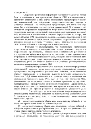 проверке и т. п.
Оперативно-розыскная информация тактического характера может
быть использована и для привлечения объектов ОРД к ответственности,
адекватной содеянному. В этом случае законодатель предусматривает целый
ряд возможностей для применения оперативно-розыскных данных в
уголовном процессе. Так, законодатель предусмотрел, что результаты ОРД
могут быть использованы для пресечения преступлений. Это означает, что
сотрудники оперативных подразделений могут использовать отдельные ОРМ
(проверочная закупка, оперативный эксперимент, контролируемая поставка)
либо полномочия в соответствии с законом, определяющим их статус, для
захвата объектов ОРД с поличным в момент совершения преступления. В это
случае они по решению руководителя оперативного подразделения — органа
дознания вправе возбудить уголовное дело, произвести неотложные
следственные действия, а затем передать дело следователю.
Учитывая то обстоятельство, что руководитель оперативного
подразделения пользуется полномочиями органа дознания, результаты
оперативного производства, позволившие оперативным работникам
непосредственно обнаружить признаки преступления, делают правомочным
его решение о возбуждении уголовного дела, исходя из этого основания. При
этом осуществление оперативно-розыскного производства по делу
оперативного учета не является обязательным условием рассматриваемого
варианта использования результатов ОРД.
Возбуждение уголовного дела возможно и на основе результатов
криминальной разведки, когда непосредственно обнаруженные признаки
преступления подтверждаются фактическими данными, охватывающими
предмет доказывания, и в наличии имеются источники доказательств.
Результаты О.Р.Д. можно использовать в качестве повода и основания для
возбуждения уголовного дела. Речь идет о том, что результаты ОРД,
указывающие на достаточные данные о наличии признаков преступления,
подтвержденные проверочными оперативно-розыскными мероприятиями,
могут представляться для ознакомления, как правило, следователю с тем,
чтобы именно он принял решение о возбуждении уголовного дела.
Это действует, когда осуществляется оперативно-розыскное
сопровождение оперативного следствия по возбужденному уголовному делу.
В последнем случае речь идет о таких направлениях использования
результатов ОРД как:
а) оперативно-розыскное обеспечение следственных действий, в том
числе в интересах доказывания по уголовным делам;
б) оперативно-розыскное обеспечение отдельных судебных действий в
интересах справедливого разбирательства дела в суде на различных его
этапах, прежде всего на этапе судебного следствия.
Результаты ОРД, представляемые органам предварительного следствия
в интересах доказывания по уголовному делу или для использования в
7
 