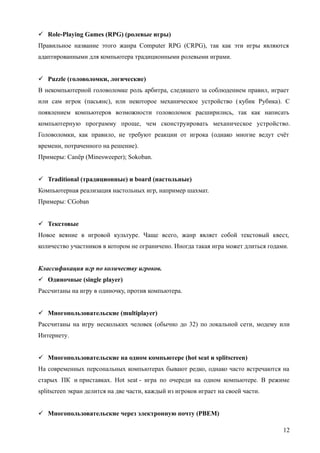  Role-Playing Games (RPG) (ролевые игры)
Правильное название этого жанра Computer RPG (CRPG), так как эти игры являются
адаптированными для компьютера традиционными ролевыми играми.
 Puzzle (головоломки, логические)
В некомпьютерной головоломке роль арбитра, следящего за соблюдением правил, играет
или сам игрок (пасьянс), или некоторое механическое устройство (кубик Рубика). С
появлением компьютеров возможности головоломок расширились, так как написать
компьютерную программу проще, чем сконструировать механическое устройство.
Головоломки, как правило, не требуют реакции от игрока (однако многие ведут счёт
времени, потраченного на решение).
Примеры: Сапёр (Minesweeper); Sokoban.
 Traditional (традиционные) и board (настольные)
Компьютерная реализация настольных игр, например шахмат.
Примеры: CGoban
 Текстовые
Новое веяние в игровой культуре. Чаще всего, жанр являет собой текстовый квест,
количество участников в котором не ограничено. Иногда такая игра может длиться годами.
Классификация игр по количеству игроков.
 Одиночные (single player)
Рассчитаны на игру в одиночку, против компьютера.
 Многопользовательские (multiplayer)
Рассчитаны на игру нескольких человек (обычно до 32) по локальной сети, модему или
Интернету.
 Многопользовательские на одном компьютере (hot seat и splitscreen)
На современных персональных компьютерах бывают редко, однако часто встречаются на
старых ПК и приставках. Hot seat - игра по очереди на одном компьютере. В режиме
splitscreen экран делится на две части, каждый из игроков играет на своей части.
 Многопользовательские через электронную почту (PBEM)
12
 