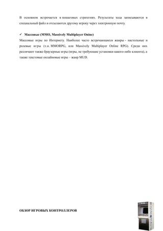 В основном встречается в пошаговых стратегиях. Результаты хода записываются в
специальный файл и отсылаются другому игроку через электронную почту.
 Массовые (MMO, Massively Multiplayer Onine)
Массовые игры по Интернету. Наиболее часто встречающиеся жанры - настольные и
ролевые игры (т.н. MMORPG, или Massively Multiplayer Online RPG). Среди них
различают также браузерные игры (игры, не требующие установки какого-либо клиента), а
также текстовые онлайновые игры – жанр MUD.
ОБЗОР ИГРОВЫХ КОНТРОЛЛЕРОВ
13
 