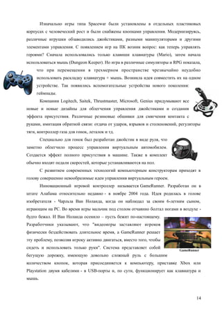 Изначально игры типа Spacewar были установлены в отдельных пластиковых
корпусах с человеческий рост и были снабжены кнопками управления. Модернизируясь,
различные игрушки обзаводились джойстиками, разными манипуляторами и другими
элементами управления. С появлением игр на ПК возник вопрос: как теперь управлять
героями? Сначала использовались только клавиши клавиатуры (Mario), затем начала
использоваться мышь (Dungeon Keeper). Но игра в различные симуляторы и RPG показала,
что при перемещении в трехмерном пространстве чрезвычайно неудобно
использовать раскладку клавиатура + мышь. Возникла идея совместить их на одном
устройстве. Так появились вспомогательные устройства нового поколения:
геймпады.
Компании Logitech, Saitek, Thrustmaster, Microsoft, Genius придумывают все
новые и новые дизайны для облегчения управления джойстиками и создания
эффекта присутствия. Различные резиновые обшивки для смягчения контакта с
руками, имитация обратной связи: отдача от ударов, взрывов и столкновений, регуляторы
тяги, контроллер газа для гонок, леталок и тд.
Специально для гонок был разработан джойстик в виде руля, что
заметно облегчило процесс управления виртуальным автомобилем.
Создается эффект полного присутствия в машине. Также в комплект
обычно входят педали скоростей, которые устанавливаются на пол.
С развитием современных технологий компьютерным конструкторам приходят в
голову совершенно невообразимые идеи управления виртуальным героем.
Инновационный игровой контроллер называется GameRunner. Разработан он в
штате Алабама относительно недавно - в ноябре 2004 года. Идея родилась в голове
изобретателя - Чарльза Ван Ноланда, когда он наблюдал за своим 6-летним сыном,
играющим на PC. Во время игры мальчик под столом отчаянно болтал ногами в воздухе -
будто бежал. И Ван Ноланда осенило – пусть бежит по-настоящему.
Разработчики указывают, что "видеоигры заставляют игроков
физически бездействовать длительное время, а GameRunner решает
эту проблему, позволяя игроку активно двигаться, вместо того, чтобы
сидеть и использовать только руки". Система представляет собой
бегущую дорожку, имеющую довольно сложный руль с большим
количеством кнопок, которая присоединяется к компьютеру, приставке Xbox или
Playstation двумя кабелями - в USB-порты и, по сути, функционирует как клавиатура и
мышь.
14
GameRunner
 