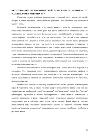 ИССЛЕДОВАНИЕ ПСИХОЛОГИЧЕСКОЙ ЗАВИСИМОСТИ ЧЕЛОВЕКА ОТ
РОЛЕВЫХ КОМПЬЮТЕРНЫХ ИГР
С каждым скачком в области компьютерных технологий растет количество людей,
которых в народе называют "компьютерными фанатами" или "гамерами" (от английского
"game" - игра).
Основной деятельностью этих людей является игра на компьютере, круг
социальных контактов у них очень узок, вся другая деятельность направлена лишь на
выживание, на удовлетворение физиологических потребностей, а главное - на
удовлетворение потребности в игре на компьютере. Это целый класс фанатов
компьютерных игр. Общение с этими людьми показывает, что многим из них увлечение
компьютером отнюдь не идет на пользу, а некоторые серьезно нуждаются в
психологической помощи. Большинство из них - люди с известными психологическими
проблемами: несложившаяся личная жизнь, неудовлетворенность собой, и, как следствие,
утеря смысла жизни и нормальных человеческих ценностей. Единственной ценностью для
них является компьютер и все, что с этим связано. Это является настоящей зависимостью,
только в отличие от зависимости алкогольной, наркотической или никотиновой, это
психологическая зависимость.
В психологическом смысле все компьютерные игры можно разделить на ролевые и
неролевые. Это разделение имеет принципиальное значение, поскольку природа и
механизм образования психологической зависимости от ролевых компьютерных игр
имеют существенные отличия от механизмов образования зависимости от неролевых
компьютерных игр.
Наибольшее влияние на психику играющего оказывают ролевые компьютерные
игры. В частности, игры с видом "из глаз" своего компьютерного героя. Этот тип игр
характеризуется наибольшей силой "затягивания" или "вхождения" в игру. Вид "из глаз"
провоцирует играющего к полной идентификации с компьютерным персонажем, к
полному вхождению в роль. Играющий может совершенно серьезно воспринимать
виртуальный мир и действия своего героя считает своими. Таким образом, ролевые
компьютерные игры оказывают существенное влияние на личность человека: решая
проблемы "спасения человечества" в виртуальном мире, человек приобретает проблемы в
реальной жизни.
16
 