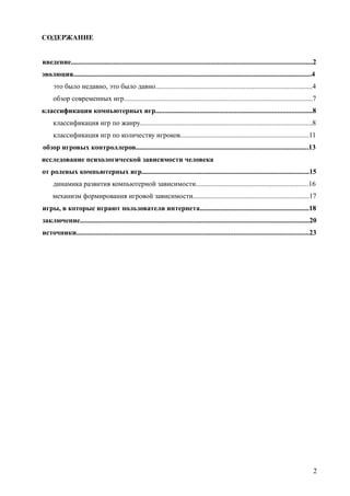 СОДЕРЖАНИЕ
введение.........................................................................................................................................2
эволюция.......................................................................................................................................4
это было недавно, это было давно.........................................................................................4
обзор современных игр...........................................................................................................7
классификация компьютерных игр.........................................................................................8
классификация игр по жанру..................................................................................................8
классификация игр по количеству игроков.........................................................................11
обзор игровых контроллеров..................................................................................................13
исследование психологической зависимости человека
от ролевых компьютерных игр...............................................................................................15
динамика развития компьютерной зависимости................................................................16
механизм формирования игровой зависимости..................................................................17
игры, в которые играют пользователи интернета..............................................................18
заключение..................................................................................................................................20
источники....................................................................................................................................23
2
 