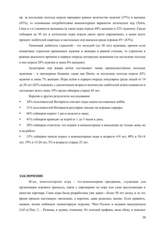 пр. за последние полгода играли примерно равное количество мужчин (37%) и женщин
(43%), то основными потребителями компьютерных вариантов логических игр (Tetris,
Lines и т.п.) являются женщины (в такие игры играли 44% женщин и 22% мужчин). Среди
геймеров до 30 лет в логические игры играли около трети опрошенных, а выше всего
процент любителей азартных и настольных игр оказался среди игроков 45+ (63%).
Типичный любитель стратегий - это молодой (до 30 лет) мужчина, причем если
пошаговые стратегии привлекают мужчин и женщин в равной степени, то стратегии в
режиме реального времени в первую очередь интересны мужчинам (за последние полгода
в них играли 28% мужчин и лишь 8% женщин).
Аудиторию игр жанра action составляют также преимущественно молодые
мужчины – в трехмерные боевики, такие как Doom, за последние полгода играло 42%
мужчин и лишь 7% женщин. Игры action в первую очередь популярны среди людей от 14
до 20 лет (42% игроков), с увеличением возраста количество любителей action снижается и
составляет всего лишь 10% среди геймеров старше 45 лет.
Коротко о других результатах исследования:
 34% пользователей Интернета считают игры своим постоянным хобби;
 11% пользователей Интернета регулярно заходят на игровые сервера;
 66% геймеров играют 1 раз в неделю и чаще;
 41% геймеров проводят за игрой от 1 до 3 часов в день;
 30% геймеров отметили, что играют в компьютерные и видеоигры не только дома, но
и на работе.
 33% геймеров начали играть в компьютерные игры в возрасте 6-9 лет, 40% в 10-14
лет, 19% в 15-24 лет, 5% в возрасте старше 25 лет.
ЗАКЛЮЧЕНИЕ
Итак, компьютерная игра - это компьютерная программа, служащая для
организации игрового процесса, связи с партнерами по игре или сама выступающая в
качестве партнера. Сами игры были разработаны уже давно - более 50 лет назад, и за это
время прошли настоящую эволюцию, а впрочем, даже родились заново. Если сравнить,
скажем, всеми любимую элементарную игрушку 70ых Pacman и недавно выпущенную
Call of Duty 2… Разница, я думаю, очевидна. От плоской графики, вида сбоку и неясных
20
 