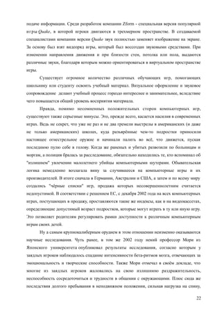 подаче информации. Среди разработок компании Zform - специальная версия популярной
игры Quake, в которой игроки двигаются в трехмерном пространстве. В создаваемой
специалистами компании версии Quake звук полностью заменяет изображение на экране.
За основу был взят видеоряд игры, который был воссоздан звуковыми средствами. При
изменении направления движения и при близости стен, потолка или пола, выдаются
различные звуки, благодаря которым можно ориентироваться в виртуальном пространстве
игры.
Существует огромное количество различных обучающих игр, помогающих
школьнику или студенту освоить учебный материал. Визуальное оформление и звуковое
сопровождение делают учебный процесс гораздо интереснее и занимательнее, вследствие
чего повышается общий уровень восприятия материала.
Правда, помимо несомненных положительных сторон компьютерных игр,
существуют также серьезные минусы. Это, прежде всего, касается насилия в современных
играх. Ведь не секрет, что уже не раз и не два гремели выстрелы в американских (и даже
не только американских) школах, куда разъярённые чем-то подростки приносили
настоящее огнестрельное оружие и начинали палить во всё, что движется, пуская
последнюю пулю себе в голову. Когда же раненых и убитых развозили по больницам и
моргам, а полиция бралась за расследование, обязательно находились те, кто вспоминал об
"излишнем" увлечении малолетнего убийцы компьютерными шутерами. Обывательская
логика немедленно возлагала вину за случившееся на компьютерные игры и их
производителей. В итоге сначала в Германии, Австралии и США, а затем и по всему миру
создались "чёрные списки" игр, продажа которых несовершеннолетним считается
недопустимой. В соответствии с решением ЕС, с декабря 2002 года на всех компьютерных
играх, поступающих в продажу, проставляются такие же индексы, как и на видеокассетах,
определяющие допустимый возраст подростков, которые могут играть в ту или иную игру.
Это позволяет родителям регулировать рамки доступности к различным компьютерным
играм своих детей.
Ну а самым крупнокалиберным орудием в этом отношении неизменно оказываются
научные исследования. Чуть ранее, в том же 2002 году некий профессор Мори из
Японского университета опубликовал результаты исследования, согласно которым у
заядлых игроков наблюдалось спадание интенсивности бета-ритмов мозга, отвечающих за
эмоциональность и творческие способности. Также Мори отмечал в своём докладе, что
многие из заядлых игроков жаловались на свою излишнюю раздражительность,
неспособность сосредоточиться и трудности в общении с окружающими. Плюс сюда же
последствия долгого пребывания в неподвижном положении, сильная нагрузка на спину,
22
 