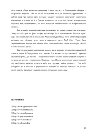 шею, глаза и общее утомление организма. А если учесть, что большинство геймеров –
подростки в возрасте 13-16 лет, то эти последствия выглядят еще более удручающими. А
сейчас даже 4ех летние дети свободно владеют навыками включения/ выключения
компьютера и нужных им игр. Причем управляются с этим даже лучше, чем некоторые
взрослые. Как уже говорилось, это несет в себе как положительные, так и отрицательные
стороны.
Тем не менее, компьютерные игры захватывают все новые и новые слои аудитории.
Этому способствует тот факт, что уже многие игры были перенесены на большой экран:
всем известная Lara Croft в исполнении Анджелины Джойли до этого четыре года подряд
радовала глаз геймерам всего мира в нескольких частях Tomb Rider. Также были
экранизированы: Resident Evil, Hitman, Halo, Alone in the Dark, Doom, Bloodrayne, Mortal
Combat и многие другие.
Все это показывает, насколько же важную часть занимают эти симуляторы реальной
жизни в нашем НЕвиртуальном пространстве. Для кого-то это просто способ скоротать
свободное время, для кого-то – ежедневный выброс эмоций после вечерней толкучки в
метро, а для кого-то - смысл жизни. Каждому - свое. Но для меня гораздо важнее лишний
час свободного времени посветить себе или друзьям, выйти погулять… Там небо
измеряется не в пикселях и разрешение не повлияет на качество картинки. Да, нельзя
выйти из игры и сохранить нужный момент, но так даже интереснее.
ИСТОЧНИКИ
1) http://www.fpgamerunner.com/
2) http://www.membrana.ru/
3) http://www.periborg.com/
4) http://sv-psycho.narod.ru/
5) http://www.allmedia.ru/
6) http://myafp.narod.ru/
23
 
