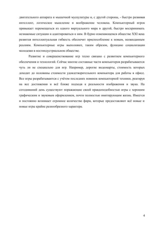 двигательного аппарата и мышечной мускулатуры и, с другой стороны, - быстро развивая
интеллект, логическое мышление и воображение человека. Компьютерный игрок
привыкает перемещаться из одного виртуального мира в другой, быстро воспринимать
незнакомые ситуации и адаптироваться к ним. В бурно изменяющемся обществе XXI века
развитая интеллектуальная гибкость обеспечит приспособление к новым, неожиданным
реалиям. Компьютерные игры выполняют, таким образом, функцию социализации
молодежи в постиндустриальном обществе.
Развитие и совершенствование игр тесно связано с развитием компьютерного
обеспечения и технологий. Сейчас многие составные части компьютеров разрабатываются
чуть ли не специально для игр. Например, дорогие видеокарты, стоимость которых
доходит до половины стоимости удовлетворительного компьютера для работы в офисе.
Все игры разрабатываются с учётом последних новинок компьютерной техники, реагируя
на все достижения и всё ближе подходя к реальности изображения и звука. На
сегодняшний день существуют поражающие своей правдоподобностью игры с хорошим
графическим и звуковым оформлением, почти полностью имитирующим жизнь. Имеется
и постоянно возникает огромное количество фирм, которые предоставляют всё новые и
новые игры крайне разнообразного характера.
4
 