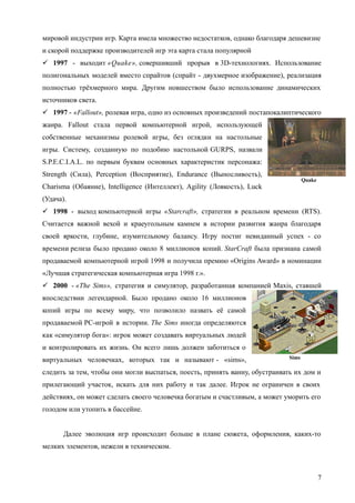Sims
Quake
мировой индустрии игр. Карта имела множество недостатков, однако благодаря дешевизне
и скорой поддержке производителей игр эта карта стала популярной
 1997 - выходит «Quake», совершивший прорыв в 3D-технологиях. Использование
полигональных моделей вместо спрайтов (спрайт - двухмерное изображение), реализация
полностью трёхмерного мира. Другим новшеством было использование динамических
источников света.
 1997 - «Fallout», ролевая игра, одно из основных произведений постапокалиптического
жанра. Fallout стала первой компьютерной игрой, использующей
собственные механизмы ролевой игры, без оглядки на настольные
игры. Систему, созданную по подобию настольной GURPS, назвали
S.P.E.C.I.A.L. по первым буквам основных характеристик персонажа:
Strength (Сила), Perception (Восприятие), Endurance (Выносливость),
Charisma (Обаяние), Intelligence (Интеллект), Agility (Ловкость), Luck
(Удача).
 1998 - выход компьютерной игры «Starcraft», стратегии в реальном времени (RTS).
Считается важной вехой и краеугольным камнем в истории развития жанра благодаря
своей яркости, глубине, изумительному балансу. Игру постиг невиданный успех - со
времени релиза было продано около 8 миллионов копий. StarCraft была признана самой
продаваемой компьютерной игрой 1998 и получила премию «Origins Award» в номинации
«Лучшая стратегическая компьютерная игра 1998 г.».
 2000 - «The Sims», стратегия и симулятор, разработанная компанией Maxis, ставшей
впоследствии легендарной. Было продано около 16 миллионов
копий игры по всему миру, что позволило назвать её самой
продаваемой PC-игрой в истории. The Sims иногда определяются
как «симулятор бога»: игрок может создавать виртуальных людей
и контролировать их жизнь. Он всего лишь должен заботиться о
виртуальных человечках, которых так и называют - «sims»,
следить за тем, чтобы они могли выспаться, поесть, принять ванну, обустраивать их дом и
прилегающий участок, искать для них работу и так далее. Игрок не ограничен в своих
действиях, он может сделать своего человечка богатым и счастливым, а может уморить его
голодом или утопить в бассейне.
Далее эволюция игр происходит больше в плане сюжета, оформления, каких-то
мелких элементов, нежели в техническом.
7
 