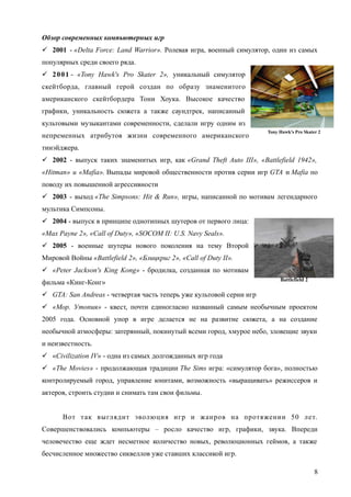 Обзор современных компьютерных игр
 2001 - «Delta Force: Land Warrior». Ролевая игра, военный симулятор, один из самых
популярных среди своего ряда.
 2001 - «Tony Hawk's Pro Skater 2», уникальный симулятор
скейтборда, главный герой создан по образу знаменитого
американского скейтбордера Тони Хоука. Высокое качество
графики, уникальность сюжета а также саундтрек, написанный
культовыми музыкантами современности, сделали игру одним из
непременных атрибутов жизни современного американского
тинэйджера.
 2002 - выпуск таких знаменитых игр, как «Grand Theft Auto III», «Battlefield 1942»,
«Hitman» и «Mafia». Выпады мировой общественности против серии игр GTA и Mafia по
поводу их повышенной агрессивности
 2003 - выход «The Simpsons: Hit & Run», игры, написанной по мотивам легендарного
мультика Симпсоны.
 2004 - выпуск в принципе однотипных шутеров от первого лица:
«Max Payne 2», «Call of Duty», «SOCOM II: U.S. Navy Seals».
 2005 - военные шутеры нового поколения на тему Второй
Мировой Войны «Battlefield 2», «Блицкриг 2», «Call of Duty II».
 «Peter Jackson's King Kong» - бродилка, созданная по мотивам
фильма «Кинг-Конг»
 GTA: San Andreas - четвертая часть теперь уже культовой серии игр
 «Мор. Утопия» - квест, почти единогласно названный самым необычным проектом
2005 года. Основной упор в игре делается не на развитие сюжета, а на создание
необычной атмосферы: затерянный, покинутый всеми город, хмурое небо, зловещие звуки
и неизвестность.
 «Civilization IV» - одна из самых долгожданных игр года
 «The Movies» - продолжающая традиции The Sims игра: «симулятор бога», полностью
контролируемый город, управление юнитами, возможность «выращивать» режиссеров и
актеров, строить студии и снимать там свои фильмы.
Вот так выглядит эволюция игр и жанров на протяжении 50 лет.
Совершенствовались компьютеры – росло качество игр, графики, звука. Впереди
человечество еще ждет несметное количество новых, революционных геймов, а также
бесчисленное множество сиквеллов уже ставших классикой игр.
8
Battlefield 2
Tony Hawk's Pro Skater 2
 