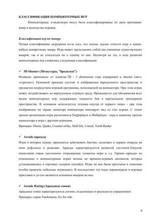 КЛАССИФИКАЦИЯ КОМПЬЮТЕРНЫХ ИГР
Компьютерные и видеоигры могут быть классифицированы по двум признакам:
жанр и количество игроков.
Классификация игр по жанру.
Четкая классификация затруднена из-за того, что подчас трудно отнести игру к каком-
нибудь конкретному жанру. Игра может представлять собой как смешение существующих
жанров, так и не относиться ни к одному из них. Несмотря на это, в ходе развития
компьютерных игр сложилась следующая классификация:
 3D Shooter (3D-шутеры, "бродилки")
Название произошло от понятия 3D - 3 dimensions (три измерения) и shooter (англ.
«стрелок»). Основной принцип состоит в изображении виртуального пространства и
предметов посредством игровой программы, исполняемой на компьютере. При этом игрок
может воздействовать на виртуальную игровую среду. Применяется для обозначения всех
видов компьютерных игр, содержащих элементы боя в виртуальном трехмерном
пространстве. В основном используется техника «шутер от первого лица» - при этом
изображение на экране монитора компьютера имитирует вид из глаз игрока. С точки
зрения организации игры различаются Singleplayer и Multiplayer - игра в одиночку против
компьютера и игра с другими игроками.
Примеры: Doom, Quake, Counter-strike, Half-life, Unreal, Tomb Raider
 Arcade (аркада)
Игры в которых игроку приходится действовать быстро, полагаясь в первую очередь на
свои рефлексы и реакцию. Аркады характеризуются развитой системой бонусов:
начисление очков, постепенно открываемые элементы игры и т.д. Термин «аркада» по
отношению к компьютерным играм возник во времена игровых автоматов, которые
устанавливались в торговых галереях (arcades). Игры на них были простыми в освоении
(чтобы привлечь побольше играющих). В последствии эти игры перекочевали в игровые
приставки и до сих являются основным жанром на них.
 Arcade Racing (Аркадные гонки)
Аркадные гонки характеризуются легким, отдаленным от реальности управлением.
Примеры: серия Trackmania, Go for ride
9
 