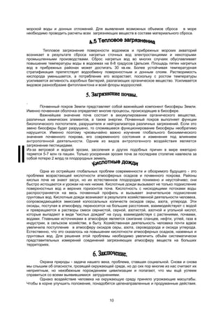 морской воды и донных отложений. Для выявления возможных объемов сброса в море
необходимо проводить расчеты всех загрязняющих веществ в составе материального сброса.
Тепловое загрязнение поверхности водоемов и прибрежных морских акваторий
возникает в результате сброса нагретых сточных вод электростанциями и некоторыми
промышленными производствами. Сброс нагретых вод во многих случаях обуславливает
повышение температуры воды в водоемах на 6-8 градусов Цельсия. Площадь пятен нагретых
вод в прибрежных районах может достигать 30 кв.км. Более устойчивая температурная
стратификация препятствует водообмену поверхностным и донным слоям. Растворимость
кислорода уменьшается, а потребление его возрастает, поскольку с ростом температуры
усиливается активность аэробных бактерий, разлагающих органическое вещество. Усиливается
видовое разнообразие фитопланктона и всей флоры водорослей.
Почвенный покров Земли представляет собой важнейший компонент биосферы Земли.
Именно почвенная оболочка определяет многие процессы, происходящие в биосфере.
Важнейшее значение почв состоит в аккумулировании органического вещества,
различных химических элементов, а также энергии. Почвенный покров выполняет функции
биологического поглотителя, разрушителя и нейтрализатора различных загрязнений. Если это
звено биосферы будет разрушено, то сложившееся функционирование биосферы необратимо
нарушится. Именно поэтому чрезвычайно важно изучение глобального биохимического
значения почвенного покрова, его современного состояния и изменения под влиянием
антропогенной деятельности. Одним из видов антропогенного воздействия является
загрязнение пестицидами.
Из-за ветровой и водной эрозии, засоления и других подобных причин в мире ежегодно
теряется 5-7 млн га пашен. Только ускоренная эрозия почв за последнее столетие навлекла за
собой потерю 2 млрд га плодородных земель.
Одна из острейших глобальных проблем современности и обозримого будущего - это
проблема возрастающей кислотности атмосферных осадков и почвенного покрова. Районы
кислых почв не знают засух, но их естественное плодородие понижено и неустойчиво; они
быстро истощаются и урожаи на них низкие. Кислотные дожди вызывают не только подкисление
поверхностных вод и верхних горизонтов почв. Кислотность с нисходящими потоками воды
распространяется на весь почвенный профиль и вызывает значительное подкисление
грунтовых вод. Кислотные дожди возникают в результате хозяйственной деятельности человека,
сопровождающейся эмиссией колоссальных количеств оксидов серы, азота, углерода. Эти
оксиды, поступая в атмосферу, переносятся на большие расстояния, взаимодействуют с водой
и превращаются в растворы смеси сернистой, серной, азотистой, азотной и угольной кислот,
которые выпадают в виде "кислых дождей" на сушу, взаимодействуя с растениями, почвами,
водами. Главными источниками в атмосфере является сжигание сланцев, нефти, углей, газа в
индустрии, в сельском хозяйстве, в быту. Хозяйственная деятельность человека почти вдвое
увеличила поступление в атмосферу оксидов серы, азота, сероводорода и оксида углерода.
Естественно, что это сказалось на повышении кислотности атмосферных осадков, наземных и
грунтовых вод. Для решения этой проблемы необходимо увеличить объём систематически
представительных измерений соединений загрязняющих атмосферу веществ на больших
территориях.
Охрана природы - задача нашего века, проблема, ставшая социальной. Снова и снова
мы слышим об опасности, грозящей окружающей среде, но до сих пор многие из нас считают их
неприятным, но неизбежным порождением цивилизации и полагают, что мы ещё успеем
справиться со всеми выявившимися затруднениями.
Однако воздействие человека на окружающую среду приняло угрожающие масштабы.
Чтобы в корне улучшить положение, понадобятся целенаправленные и продуманные действия.
10
 