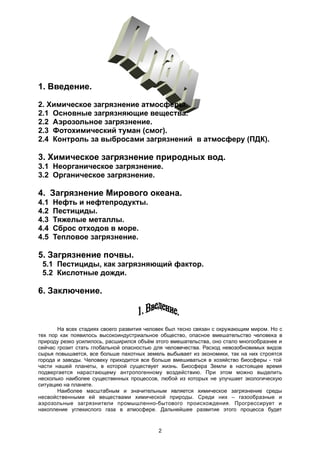 1. Введение.
2. Химическое загрязнение атмосферы.
2.1 Основные загрязняющие вещества.
2.2 Аэрозольное загрязнение.
2.3 Фотохимический туман (смог).
2.4 Контроль за выбросами загрязнений в атмосферу (ПДК).
3. Химическое загрязнение природных вод.
3.1 Неорганическое загрязнение.
3.2 Органическое загрязнение.
4. Загрязнение Мирового океана.
4.1 Нефть и нефтепродукты.
4.2 Пестициды.
4.3 Тяжелые металлы.
4.4 Сброс отходов в море.
4.5 Тепловое загрязнение.
5. Загрязнение почвы.
5.1 Пестициды, как загрязняющий фактор.
5.2 Кислотные дожди.
6. Заключение.
На всех стадиях своего развития человек был тесно связан с окружающим миром. Но с
тех пор как появилось высокоиндустриальное общество, опасное вмешательство человека в
природу резко усилилось, расширился объём этого вмешательства, оно стало многообразнее и
сейчас грозит стать глобальной опасностью для человечества. Расход невозобновимых видов
сырья повышается, все больше пахотных земель выбывает из экономики, так на них строятся
города и заводы. Человеку приходится все больше вмешиваться в хозяйство биосферы - той
части нашей планеты, в которой существует жизнь. Биосфера Земли в настоящее время
подвергается нарастающему антропогенному воздействию. При этом можно выделить
несколько наиболее существенных процессов, любой из которых не улучшает экологическую
ситуацию на планете.
Наиболее масштабным и значительным является химическое загрязнение среды
несвойственными ей веществами химической природы. Среди них – газообразные и
аэрозольные загрязнители промышленно-бытового происхождения. Прогрессирует и
накопление углекислого газа в атмосфере. Дальнейшее развитие этого процесса будет
2
 