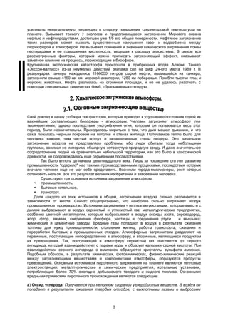 усиливать нежелательную тенденцию в сторону повышения среднегодовой температуры на
планете. Вызывает тревогу у экологов и продолжающееся загрязнение Мирового океана
нефтью и нефтепродуктами, достигшее уже 1/5 его общей поверхности. Нефтяное загрязнение
таких размеров может вызвать существенные нарушения газо- и водообмена между
гидросферой и атмосферой. Не вызывает сомнений и значение химического загрязнения почвы
пестицидами и ее повышенная кислотность, ведущая к распаду экосистемы. В целом все
рассмотренные факторы, которым можно приписать загрязняющий эффект, оказывают
заметное влияние на процессы, происходящие в биосфере.
Крупнейшая экологическая катастрофа произошла в прибрежных водах Аляски. Танкер
«Экссон-валтисс» из-за неумелых действий экипажа сел на риф 24-ого марта 1989 г. В
резервуарах танкера находилось 1166000 литров сырой нефти, вылившейся из танкера,
загрязнили свыше 4160 кв. км. морской акватории, 1280 км побережья. Погибли тысячи птиц и
морских животных. Нефть разлилась на огромной площади, и её не удалось разогнать с
помощью специальных химических бомб, сбрасываемых с воздуха.
Свой доклад я начну с обзора тех факторов, которые приводят к ухудшению состояния одной из
важнейших составляющих биосферы - атмосферы. Человек загрязняет атмосферу уже
тысячелетиями, однако последствия употребления огня, которым он пользовался весь этот
период, были незначительны. Приходилось мириться с тем, что дым мешал дыханию, и что
сажа ложилась черным покровом на потолке и стенах жилища. Получаемое тепло было для
человека важнее, чем чистый воздух и незаконченные стены пещеры. Это начальное
загрязнение воздуха не представляло проблемы, ибо люди обитали тогда небольшими
группами, занимая не измеримо обширную нетронутую природную среду. И даже значительное
сосредоточение людей на сравнительно небольшой территории, как это было в классической
древности, не сопровождалось еще серьезными последствиями.
Так было вплоть до начала девятнадцатого века. Лишь за последние сто лет развитие
промышленности "одарило" нас такими производственными процессами, последствия которых
вначале человек еще не мог себе представить. Возникли города-миллионеры, рост которых
остановить нельзя. Все это результат великих изобретений и завоеваний человека.
Существуют три основных источника загрязнения атмосферы:
 промышленность,
 бытовые котельные,
 транспорт.
Доля каждого из этих источников в общем, загрязнении воздуха сильно различается в
зависимости от места. Сейчас общепризнанно, что наиболее сильно загрязняет воздух
промышленное производство. Источники загрязнения - теплоэлектростанции, которые вместе с
дымом выбрасывают в воздух сернистый и углекислый газ; металлургические предприятия,
особенно цветной металлургии, которые выбрасывают в воздух оксиды азота, сероводород,
хлор, фтор, аммиак, соединения фосфора, частицы и соединения ртути и мышьяка;
химические и цементные заводы. Вредные газы попадают в воздух в результате сжигания
топлива для нужд промышленности, отопления жилищ, работы транспорта, сжигания и
переработки бытовых и промышленных отходов. Атмосферные загрязнители разделяют на
первичные, поступающие непосредственно в атмосферу, и вторичные, являющиеся продуктом
их превращения. Так, поступающий в атмосферу сернистый газ окисляется до серного
ангидрида, который взаимодействует с парами воды и образует капельки серной кислоты. При
взаимодействии серного ангидрида с аммиаком образуются кристаллы сульфата аммония.
Подобным образом, в результате химических, фотохимических, физико-химических реакций
между загрязняющими веществами и компонентами атмосферы, образуются продукты
превращений. Основным источником пирогенного загрязнения на планете являются тепловые
электростанции, металлургические и химические предприятия, котельные установки,
потребляющие более 70% ежегодно добываемого твердого и жидкого топлива. Основными
вредными примесями пирогенного происхождения являются следующие:
а) Оксид углерода. Получается при неполном сгорании углеродистых веществ. В воздух он
попадает в результате сжигания твердых отходов, с выхлопными газами и выбросами
3
 