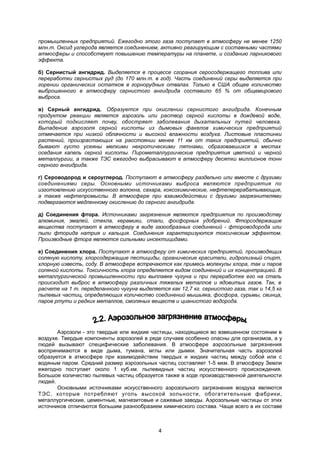 промышленных предприятий. Ежегодно этого газа поступает в атмосферу не менее 1250
млн.т. Оксид углерода является соединением, активно реагирующим с составными частями
атмосферы и способствует повышению температуры на планете, и созданию парникового
эффекта.
б) Сернистый ангидрид. Выделяется в процессе сгорания серосодержащего топлива или
переработки сернистых руд (до 170 млн.т. в год). Часть соединений серы выделяется при
горении органических остатков в горнорудных отвалах. Только в США общее количество
выброшенного в атмосферу сернистого ангидрида составило 65 % от общемирового
выброса.
в) Серный ангидрид. Образуется при окислении сернистого ангидрида. Конечным
продуктом реакции является аэрозоль или раствор серной кислоты в дождевой воде,
который подкисляет почву, обостряет заболевания дыхательных путей человека.
Выпадение аэрозоля серной кислоты из дымовых факелов химических предприятий
отмечается при низкой облачности и высокой влажности воздуха. Листовые пластинки
растений, произрастающих на расстоянии менее 11 км от таких предприятий, обычно
бывают густо усеяны мелкими некротическими пятнами, образовавшихся в местах
оседания капель серной кислоты. Пирометаллургические предприятия цветной и черной
металлургии, а также ТЭС ежегодно выбрасывают в атмосферу десятки миллионов тонн
серного ангидрида.
г) Сероводород и сероуглерод. Поступают в атмосферу раздельно или вместе с другими
соединениями серы. Основными источниками выброса являются предприятия по
изготовлению искусственного волокна, сахара, коксохимические, нефтеперерабатывающие,
а также нефтепромыслы. В атмосфере при взаимодействии с другими загрязнителями
подвергаются медленному окислению до серного ангидрида.
д) Соединения фтора. Источниками загрязнения являются предприятия по производству
алюминия, эмалей, стекла, керамики, стали, фосфорных удобрений. Фторсодержащие
вещества поступают в атмосферу в виде газообразных соединений - фтороводорода или
пыли фторида натрия и кальция. Соединения характеризуются токсическим эффектом.
Производные фтора являются сильными инсектицидами.
е) Соединения хлора. Поступают в атмосферу от химических предприятий, производящих
соляную кислоту, хлорсодержащие пестициды, органические красители, гидролизный спирт,
хлорную известь, соду. В атмосфере встречаются как примесь молекулы хлора, так и паров
соляной кислоты. Токсичность хлора определяется видом соединений и их концентрацией. В
металлургической промышленности при выплавке чугуна и при переработке его на сталь
происходит выброс в атмосферу различных тяжелых металлов и ядовитых газов. Так, в
расчете на 1 т. переделанного чугуна выделяется как 12,7 кг. сернистого газа, так и 14,5 кг
пылевых частиц, определяющих количество соединений мышьяка, фосфора, сурьмы, свинца,
паров ртути и редких металлов, смоляных веществ и цианистого водорода.
Аэрозоли - это твердые или жидкие частицы, находящиеся во взвешенном состоянии в
воздухе. Твердые компоненты аэрозолей в ряде случаев особенно опасны для организмов, а у
людей вызывают специфические заболевания. В атмосфере аэрозольные загрязнения
воспринимаются в виде дыма, тумана, мглы или дымки. Значительная часть аэрозолей
образуется в атмосфере при взаимодействии твердых и жидких частиц между собой или с
водяным паром. Средний размер аэрозольных частиц составляет 1-5 мкм. В атмосферу Земли
ежегодно поступает около 1 куб.км. пылевидных частиц искусственного происхождения.
Большое количество пылевых частиц образуется также в ходе производственной деятельности
людей.
Основными источниками искусственного аэрозольного загрязнения воздуха являются
ТЭС, которые потребляют уголь высокой зольности, обогатительные фабрики,
металлургические, цементные, магнезитовые и сажевые заводы. Аэрозольные частицы от этих
источников отличаются большим разнообразием химического состава. Чаще всего в их составе
4
 