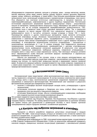 обнаруживаются соединения кремния, кальция и углерода, реже - оксиды металлов: железа,
магния, марганца, цинка, меди, никеля, свинца, сурьмы, висмута, селена, мышьяка, бериллия,
кадмия, хрома, кобальта, молибдена, а также асбест. Еще большее разнообразие свойственно
органической пыли, включающей алифатические и ароматические углеводороды, соли кислот.
Она образуется при сжигании остаточных нефтепродуктов, в процессе пиролиза на
нефтеперерабатывающих, нефтехимических и других подобных предприятиях. Постоянными
источниками аэрозольного загрязнения являются промышленные отвалы - искусственные
насыпи из материала, преимущественно вскрышных пород, образуемых при добыче полезных
ископаемых или же из отходов предприятий перерабатывающей промышленности, ТЭС.
Источником пыли и ядовитых газов служат массовые взрывные работы. Так, в результате
одного среднего по массе взрыва (250-300 тонн взрывчатых веществ) в атмосферу
выбрасывается около 2 тыс.куб.м. условного оксида углерода и более 150 т. пыли.
Производство цемента и других строительных материалов также является источником
загрязнения атмосферы пылью. Основные технологические процессы этих производств -
измельчение и химическая обработка шихты, полуфабрикатов и получаемых продуктов в
потоках горячих газов всегда сопровождается выбросами пыли и других вредных веществ в
атмосферу. К атмосферным загрязнителям относятся углеводороды - насыщенные и
ненасыщенные, включающие от 1 до 13 атомов углерода. Они подвергаются различным
превращениям, окислению, полимеризации, взаимодействуя с другими атмосферными
загрязнителями после возбуждения солнечной радиацией. В результате этих реакций
образуются перекисные соединения, свободные радикалы, соединения углеводородов с
оксидами азота и серы часто в виде аэрозольных частиц. При некоторых погодных условиях
могут образовываться особо большие скопления вредных газообразных и аэрозольных
примесей в приземном слое воздуха.
Обычно это происходит в тех случаях, когда в слое воздуха непосредственно над
источниками газопылевой эмиссии существует инверсия - расположения слоя более холодного
воздуха под теплым, что препятствует воздушным массам и задерживает перенос примесей
вверх. В результате вредные выбросы сосредотачиваются под слоем инверсии, содержание их
у земли резко возрастает, что становится одной из причин образования ранее неизвестного в
природе фотохимического тумана.
.
Фотохимический туман представляет собой многокомпонентную смесь газов и аэрозольных
частиц первичного и вторичного происхождения. В состав основных компонентов смога входят
озон, оксиды азота и серы, многочисленные органические соединения перекисной природы,
называемые в совокупности фотооксидантами. Фотохимический смог возникает в результате
фотохимических реакций при определенных условиях:
 наличие в атмосфере высокой концентрации оксидов азота, углеводородов и других
загрязнителей,
 интенсивная солнечная радиация и безветрие или очень слабый обмен воздуха в
приземном слое при мощной и повышенной инверсии.
 устойчивая безветренная погода, обычно сопровождающаяся инверсиями, необходима
для создания высокой концентрации реагирующих веществ.
Эти условия создаются чаще в июне-сентябре и реже зимой.
Cмоги - нередкое явление над Лондоном, Парижем, Лос-Анджелесом, Нью-Йорком и другими
городами Европы и Америки. По своему физиологическому воздействию на организм человека
они крайне опасны для дыхательной и кровеносной системы и часто бывают причиной
преждевременной смерти городских жителей с ослабленным здоровьем.
Приоритет в области разработки предельно допустимых концентраций в воздухе
принадлежит РФ. ПДК - такие концентрации, которые на человека и его потомство прямого или
косвенного воздействия, не ухудшают их работоспособности, самочувствия, а также санитарно-
бытовых условий жизни людей.
Обобщение всей информации по ПДК, получаемой всеми ведомствами, осуществляется
в ГГО (Главной Геофизической Обсерватории.) Чтобы по результатам наблюдений определить
значения воздуха, измеренные значения концентраций сравнивают с максимальной разовой
5
 