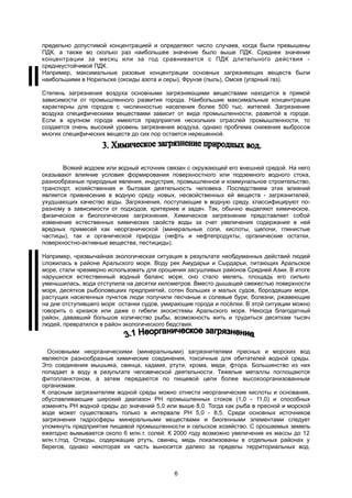 предельно допустимой концентрацией и определяют число случаев, когда были превышены
ПДК, а также во сколько раз наибольшее значение было выше ПДК. Среднее значение
концентрации за месяц или за год сравнивается с ПДК длительного действия -
среднеустойчивой ПДК.
Например, максимальные разовые концентрации основных загрязняющих веществ были
наибольшими в Норильске (оксиды азота и серы), Фрунзе (пыль), Омске (угарный газ).
Степень загрязнения воздуха основными загрязняющими веществами находится в прямой
зависимости от промышленного развития города. Наибольшие максимальные концентрации
характерны для городов с численностью населения более 500 тыс. жителей. Загрязнение
воздуха специфическими веществами зависит от вида промышленности, развитой в городе.
Если в крупном городе имеются предприятия нескольких отраслей промышленности, то
создается очень высокий уровень загрязнения воздуха, однако проблема снижения выбросов
многих специфических веществ до сих пор остается нерешенной.
Всякий водоем или водный источник связан с окружающей его внешней средой. На него
оказывают влияние условия формирования поверхностного или подземного водного стока,
разнообразные природные явления, индустрия, промышленное и коммунальное строительство,
транспорт, хозяйственная и бытовая деятельность человека. Последствием этих влияний
является привнесение в водную среду новых, несвойственных ей веществ - загрязнителей,
ухудшающих качество воды. Загрязнения, поступающие в водную среду, классифицируют по-
разному в зависимости от подходов, критериев и задач. Так, обычно выделяют химическое,
физическое и биологические загрязнения. Химическое загрязнение представляет собой
изменение естественных химических свойств воды за счет увеличения содержания в ней
вредных примесей как неорганической (минеральные соли, кислоты, щелочи, глинистые
частицы), так и органической природы (нефть и нефтепродукты, органические остатки,
поверхностно-активные вещества, пестициды).
Например, чрезвычайная экологическая ситуация в результате необдуманных действий людей
сложилась в районе Аральского моря. Воду рек Амударьи и Сырдарьи, питающих Аральское
море, стали чрезмерно использовать для орошения засушливых районов Средней Азии. В итоге
нарушился естественный водный баланс моря, оно стало мелеть, площадь его сильно
уменьшилась, вода отступила на десятки километров. Вместо дышащей свежестью поверхности
моря, десятков рыболовецких предприятий, сотен больших и малых судов, бороздящих моря,
растущих населенных пунктов люди получили песчаные и солевые бури, болезни, ржавеющие
на дне отступившего моря останки судов, умирающие города и посёлки. В этой ситуации можно
говорить о кризисе или даже о гибели экосистемы Аральского моря. Некогда благодатный
район, дававший большое количество рыбы, возможность жить и трудиться десяткам тысяч
людей, превратился в район экологического бедствия.
Основными неорганическими (минеральными) загрязнителями пресных и морских вод
являются разнообразные химические соединения, токсичные для обитателей водной среды.
Это соединения мышьяка, свинца, кадмия, ртути, хрома, меди, фтора. Большинство из них
попадает в воду в результате человеческой деятельности. Тяжелые металлы поглощаются
фитопланктоном, а затем передаются по пищевой цепи более высокоорганизованным
организмам.
К опасным загрязнителям водной среды можно отнести неорганические кислоты и основания,
обуславливающие широкий диапазон РН промышленных стоков (1,0 - 11,0) и способных
изменять РН водной среды до значений 5,0 или выше 8,0. Тогда как рыба в пресной и морской
воде может существовать только в интервале РН 5,0 - 8,5. Среди основных источников
загрязнения гидросферы минеральными веществами и биогенными элементами следует
упомянуть предприятия пищевой промышленности и сельское хозяйство. С орошаемых земель
ежегодно вымывается около 6 млн.т. солей. К 2000 году возможно увеличение их массы до 12
млн.т./год. Отходы, содержащие ртуть, свинец, медь локализованы в отдельных районах у
берегов, однако некоторая их часть выносится далеко за пределы территориальных вод.
6
 