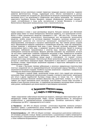 Загрязнение ртутью значительно снижает первичную продукцию морских экосистем, подавляя
развитие фитопланктона. Отходы, содержащие ртуть, обычно скапливаются в донных
отложениях заливов или эстуариях рек. Дальнейшая ее миграция сопровождается накоплением
метиловой ртути и ее включением в трофические цепи водных организмов. Так, печальную
известность приобрела болезнь Минамата, впервые обнаруженную японскими учеными у
людей, употреблявших в пищу рыбу, выловленную в заливе Минамата, в который
бесконтрольно сбрасывали промышленные стоки с техногенной ртутью.
Среди вносимых в океан с суши растворимых веществ, большое значение для обитателей
водной среды имеют не только минеральные, биогенные элементы, но и органические остатки.
Вынос в океан органического вещества оценивается в 300 - 380 млн.т./год. Сточные воды,
содержащие суспензии органического происхождения или растворенное органическое
вещество, пагубно влияют на состояние водоемов. Осаждаясь, суспензии заливают дно и
задерживают развитии или полностью прекращают жизнедеятельность данных
микроорганизмов, участвующих в процессе самоочищения вод. При гниении данных осадков
могут образовываться вредные соединения и отравляющие вещества, такие как сероводород,
которые привогдят к загрязнению всей воды в реке. Наличие суспензий затрудняют также
проникновение света в глубь воды, и замедляет процессы фотосинтеза. Одним из основных
санитарных требований, предъявляемых к качеству воды, является содержание в ней
необходимого количества кислорода. Вредное действие оказывают все загрязнения, которые
так или иначе содействуют снижению содержания кислорода в воде. Поверхностно активные
вещества - жиры, масла, смазочные материалы - образуют на поверхности воды пленку,
которая препятствует газообмену между водой и атмосферой, что снижает степень
насыщенности воды кислородом. Значительный объем органических веществ, большинство из
которых не свойственно природным водам, сбрасывается в реки вместе с промышленными и
бытовыми стоками. Нарастающее загрязнение водоемов и водостоков наблюдается во всех
промышленных странах.
В связи с быстрыми темпами урбанизации и несколько замедленным строительством
очистных сооружений или их неудовлетворительной эксплуатацией водные бассейны и почва
загрязняются бытовыми отходами. Особенно ощутимо загрязнение в водоемах с замедленным
течением или непроточных (водохранилища, озера).
Разлагаясь в водной среде, органические отходы могут стать средой для патогенных
организмов. Вода, загрязненная органическими отходами, становится практически непригодной
для питья и других надобностей. Бытовые отходы опасны не только тем, что являются
источником некоторых болезней человека (брюшной тиф, дизентерия, холера), но и тем, что
требуют для своего разложения много кислорода. Если бытовые сточные воды поступают в
водоем в очень больших количествах, то содержание растворимого кислорода может понизится
ниже уровня, необходимого для жизни морских и пресноводных организмов.
Нефть представляет собой вязкую маслянистую жидкость, имеющую темно-коричневый цвет и
обладающую слабой флуоресценцией. Нефть состоит преимущественно из насыщенных
алифвтических и гидроароматических углеводородов. Основные компоненты нефти -
углеводороды (до 98%) - подразделяются на 4 класса:
а) Парафины - (до 90% от общего состава) - устойчивые вещества, молекулы которых
выражены прямой и разветвленной цепью атомов углерода. Легкие парафины обладают
максимальной летучестью и растворимостью в воде.
б) Циклопарафины - (30 - 60% от общего состава) - насыщенные циклические соединения с
5-6 атомами углерода в кольце. Кроме циклопентана и циклогексана в нефти встречаются
бициклические и полициклические соединения этой группы. Эти соединения очень устойчивы
и плохо поддаются биоразложению.
7
 