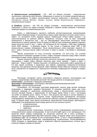 в) Ароматические углеводороды - (20 - 40% от общего состава) - ненасыщенные
циклические соединения ряда бензола, содержащие в кольце на 6 атомов углерода меньше,
чем циклопарафины. В нефти присутствуют летучие соединения с молекулой в виде
одинарного кольца (бензол, толуол, ксилол), затем бициклические (нафталин),
полуциклические (пирен).
г) Олефины (алкены) - (до 10% от общего состава) - ненасыщенные нециклические
соединения с одним или двумя атомами водорода у каждого атома углерода в молекуле,
имеющей прямую или разветвленную цепь.
Нефть и нефтепродукты являются наиболее распространенными загрязняющими
веществами в Мировом океане. К началу 80-ых годов в океан ежегодно поступало около 6 млн.т.
нефти, что составляло 0,23% мировой добычи. Наибольшие потери нефти связаны с ее
транспортировкой из районов добычи. Аварийные ситуации, слив за борт танкерами
промывочных и балластных вод, - все это обуславливает присутствие постоянных полей
загрязнения на трассах морских путей. В период за 1962-79 годы в результате аварий в морскую
среду поступило около 2 млн. т. нефти. За последние 30 лет, начиная с 1964 года, пробурено
около 2000 скважин в Мировом океане, из них только в Северном море 1000 и 350
промышленных скважин оборудовано. Из-за незначительных утечек ежегодно теряется 0,1
млн.т. нефти. Большие массы нефти поступают в моря по рекам, с бытовыми и ливневыми
стоками.
Объем загрязнений из этого источника составляет 2,0 млн.т./год. Со стоками
промышленности ежегодно попадает 0,5 млн.т. нефти. Попадая в морскую среду, нефть сначала
растекается в виде пленки, образуя слои различной мощности.
Пленка толщиной 30-40 мкм полностью полностью поглощает инфракрасное излучение.
Смешиваясь с водой, нефть образует эмульсию двух типов: прямую - "нефть в воде"- и
обратную - "вода в нефти". Прямые эмульсии, составленные капельками нефти диаметром до
0,5 мкм, менее устойчивы и характерны для нефтей, содержащих поверхностно-активные
вещества. При удалении летучих фракций, нефть образует вязкие обратные эмульсии, которые
могут сохраняться на поверхности, переноситься течением, выбрасываться на берег и оседать
на дно.
Пестициды составляют группу искусственно созданных веществ, используемых для
борьбы с вредителями и болезнями растений. Пестициды делятся на следующие группы:
инсектициды - для борьбы с вредными насекомыми;
фунгициды и бактерициды - для борьбы с бактериальными болезнями растений;
гербициды - против сорных растений.
Установлено, что пестициды уничтожая вредителей, наносят вред многим полезным
организмам и подрывают здоровье биоценозов. В сельском хозяйстве давно уже стоит
проблема перехода от химических (загрязняющих среду) к биологическим (экологически
чистым) методам борьбы с вредителями. В настоящее время более 5 млн.т. пестицидов
поступает на мировой рынок. Около 1,5 млн.т. этих веществ уже вошло в состав наземных и
морских экосистем золовым и водным путем. Промышленное производство пестицидов
сопровождается появлением большого количества побочных продуктов, загрязняющих сточные
воды. В водной среде чаще других встречаются представители инсектицидов, фунгецидов и
гербицидов. Синтезированные инсектициды делятся на три основных группы:
 хлорорганические
 фосфороорганически
 карбонаты.
Хлороорганические инсектициды получаются путем хлороирования ароматических и
гетероциклических жидких углеводородов. К ним относятся ДДТ (дуст) и его производные. Эти
вещества имеют период полураспада до нескольких десятков лет и очень устойчивы к
разрушению под воздействием факторов внешней среды. В водной среде часто встречаются
производные ДДТ. За последние 40 лет использовано более 1,2 млн.т. полихлорбифенилов в
производстве пластмасс, красителей, трансформаторов, конденсаторов. Полихлорбифенилы
(ПХБ) попадают в окружающую среду в результате сбросов промышленных сточных вод и
сжигания твердых отходах на свалках.
8
 