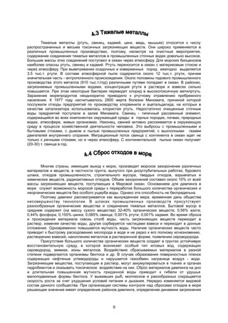 Тяжелые металлы (ртуть, свинец, кадмий, цинк, медь, мышьяк) относятся к числу
распространенных и весьма токсичных загрязняющих веществ. Они широко применяются в
различных промышленных производствах, поэтому, несмотря на очистные мероприятия,
содержание соединения тяжелых металлов в промышленных сточных водах довольно высокое.
Большие массы этих соединений поступают в океан через атмосферу. Для морских биоценозов
наиболее опасны ртуть, свинец и кадмий. Ртуть переносится в океан с материковым стоком и
через атмосферу. При выветривании осадочных и изверженных пород ежегодно выделяется
3,5 тыс.т. ртути. В составе атмосферной пыли содержится около 12 тыс.т. ртути, причем
значительная часть - антропогенного происхождения. Около половины годового промышленного
производства этого металла (910 тыс.т./год) различными путями попадает в океан. В районах,
загрязняемых промышленными водами, концентрация ртути в растворе и взвесях сильно
повышается. При этом некоторые бактерии переводят хлорид в высокотоксичную метилртуть.
Заражение морепродуктов неоднократно приводило к ртутному отравлению прибрежного
населения. К 1977 году насчитывалось 2800 жертв болезни Миномата, причиной которой
послужили отходы предприятий по производству хлорвинила и ацетальдегида, на которых в
качестве катализатора использовалась хлористая ртуть. Недостаточно очищенные сточные
воды предриятий поступали в залив Минамата. Свинец - типичный рассеянный элемент,
содержащийся во всех компонентах окружающей среды: в горных породах, почвах, природных
водах, атмосфере, живых организмах. Наконец, свиней активно рассеивается в окружающую
среду в процессе хозяйственной деятельности человека. Это выбросы с промышленными и
бытовыми стоками, с дымом и пылью промышленных предприятий, с выхлопными газами
двигателей внутреннего сгорания. Миграционный поток свинца с континента в океан идет не
только с речными стоками, но и через атмосферу. С континентальной пылью океан получает
(20-30) т. свинца в год.
Многие страны, имеющие выход к морю, производят морское захоронение различных
материалов и веществ, в частности грунта, вынутого при дноуглубительных работах, бурового
шлака, отходов промышленности, строительного мусора, твердых отходов, взрывчатых и
химических веществ, радиоактивных отходов. Объем захоронений составил около 10% от всей
массы загрязняющих веществ, поступающих в Мировой океан. Основанием для дампинга в
море служит возможность морской среды к переработке большого количества органических и
неорганических веществ без особого ущерба воды. Однако эта способность не беспредельна.
Поэтому дампинг рассматривается как вынужденная мера, временная дань общества
несовершенству технологии. В шлаках промышленных производств присутствуют
разнообразные органические вещества и соединения тяжелых металлов. Бытовой мусор в
среднем содержит (на массу сухого вещества) 32-40% органических веществ; 0,56% азота;
0,44% фосфора; 0,155% цинка; 0,085% свинца; 0,001% ртути; 0,001% кадмия. Во время сброса
и прохождения материала сквозь столб воды, часть загрязняющих веществ переходит в
раствор, изменяя качество воды, другая сорбируется частицами взвеси и переходит в донные
отложения. Одновременно повышается мутность воды. Наличие органических веществ часто
приводит к быстрому расходованию кислорода в воде и не редко к его полному исчезновению,
растворению взвесей, накоплению металлов в растворенной форме, появлению сероводорода.
Присутствие большого количества органических веществ создает в грунтах устойчивую
восстановительную среду, в которой возникает особый тип иловых вод, содержащих
сероводород, аммиак, ионы металлов. Воздействию сбрасываемых материалов в разной
степени подвергаются организмы бентоса и др. В случае образования поверхностных пленок
содержащих нефтяные углеводороды и нарушается газообмен награнице воздух - вода.
Загрязняющие вещества, поступающие в раствор, могут аккумулироваться в тканях и органах
гидробиантов и оказывать токсическое воздействие на них. Сброс материалов дампинга на дно
и длительная повышенная мутность приданной воды приводит к гибели от удушья
малоподвижные формы бентоса. У выживших рыб, моллюсков и ракообразных сокращается
скорость роста за счет ухудшения условий питания и дыхания. Нередко изменяется видовой
состав данного сообщества. При организации системы контроля над сбросами отходов в море
решающее значение имеет определение районов дампинга, определение динамики загрязнения
9
 