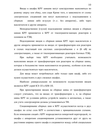 Вводы в шкафы КРУ шинами могут конструктивно выполняться по
разному сверху или сбоку, или сзади Кроме того, в зависимости от схемы
электрических соединений они могут выполняться с подсоединением к
сборным шинам либо вглухую (т.е. без аппаратов) , либо через
выключатели и другие аппараты.
Непосредственное (глухое) подсоединение шинных вводов к сборным
шинам КРУ применяется в КРУ от токоограничи-вающих реакторов в
основном на ТЭЦ.
Подсоединение вводов к сборным шинам КРУ через выключатели и
другие аппараты применяется на вводах от трансформаторов или реакторов
в схемах подстанций или системах электроснабжения с н (6 кВ) на
электростанциях, а также от токоограничивающих реакторов блочных ТЭЦ.
При выборе типа КРУ необходимо учитывать возможности
выполнения вводов от трансформаторов или реакторов на сборные шины,
которые в большинстве типов выполняются по-разному, особенно если ввод
должен осуществляться через выключатель.
Для ввода может потребоваться либо только один шкаф, либо его
нужно осуществлять в двух смежных шкафах.
Наиболее универсальными по возможности осуществления вводов
являются КРУ серий КЭ-10 и КМ-10.
При проектировании вводов на сборные шины от трансформаторов
следует учитывать, что на вводах от трансформаторов с. н. на сборные
шины КРУ по условиям работы устройств защиты и автоматики, а также
для учета электроэнергии должны устанавливаться ТН.
Секционирование сборных шин в КРУ осуществляется всегда в двух
шкафах по сетке схем КРУ в соответствии с принципиальными схемами.
Если помещения секций с КРУ подразделяются поперечной перегородкой, то
шкафы с аппаратами секционирования устанавливаются друг от друга на
расстоянии ширины одного шкафа и соединяются между собой специальным
10
 