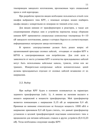 токопроводом заводского изготовления, проложенным через специальный
проем в этой перегородке.
При разработке проектов вводов необходимо пользоваться сеткой схем
шкафов выбранного типа КРУ, с помощью которых можно подбирать
шкафы вводов с конкретными их номерами по типовой сетке схем.
Для вводов шинами от трансформаторов и реакторов, а также для
секционирования сборных шин и устройства перемычек между сборными
шинами КРУ применяются специальные комплектные токопроводы 6—10
кВ заводского изготовления, данные о которых берутся из соответствующих
информационных материалов завода-изготовителя.
В проекте электроустановки должен быть решен вопрос об
организованной прокладке силовых кабелей, отходящих от шкафов КРУ и
КРУН к электроприемникам или потребителям. Для этой цели в
зависимости от места установки КРУ и количества прокладываемых кабелей
могут быть использованы кабельные каналы, туннели, лотки или же
траншеи. Измерительно-контрольные кабели вспомогательных цепей
должны прокладываться отдельно от силовых кабелей независимо от их
напряжения.
2.2. Выбор
При выборе КРУ будем в основном основываться на параметрах
заданного трансформатора (табл. 1). А именно на значении высшего и
низшего напряжений и мощности трансформатора. Мой трансформатор
являются понижающим с напряжения 3,15 кВ до напряжения 0,4 кВ.
Принимая во внимание относительно не большую мощность 1000 кВА и
напряжение приемников 0,4 кВ будем считать, что данный трансформатор
установлен в цеховой трансформаторной подстанции комплектного типа и
предназначен для питания небольших станков и других устройств (0,4-0,23
кВ). Тогда необходимы следующие шкафы КРУ:
11
 