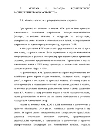 3 . МОНТАЖ И НАЛАДКА КОМПЛЕКТНОГО
РАСПРЕДЕЛИТЕЛЬНОГО УСТРОЙСТВА
3.1. Монтаж комплектных распределительных устройств
При приемке от заказчика в монтаж КРУ должна быть проверена
комплектность технической документации предприятия-изготовителя
(паспорт, техническое описание и инструкция по эксплуатации,
электрические схемы главных и вспомогательных цепей, эксплуатационная
документация на комплектующую аппаратуру, ведомость ЗИП).
К месту установки КРУ и доставляют укрупненными блоками по три -
пять камер, собранных вместе. Если перемещение и подъем комплектных
камер производят в упаковке, то строповку при подъеме краном производят
способом, указанным предприятием-изготовителем. Перемещение и подъем
комплектных камер и КТП всегда производят в вертикальном положении
согласно надписям «Верх» и «Низ».
На рабочее место КРУ, устанавливают на заранее подготовленные при
выполнении работ первой стадии основания, закладные части, опорные
рамы", выверенные по уровню на проектной отметке. Установку камер на
место производят в соответствии со схемой заполнения, даваемой в проекте,
на которой указывают взаимное расположение камер и схему соединений
всего РУ. Камеры к месту установки подают в такой последовательности,
чтобы установленные на место они не мешали перемещению и установке
последующих комплектных камер.
Работы по монтажу КРУ, КСО и КТП выполняют в соответствии с
проектом производства ЭМР (ППР). Монтажные работы ведутся в две
стадии. В первой стадии электромонтажники контролируют правильность
установки строителями закладных элементов, предусмотренных
строительными чертежами, и устанавливают в соответствии с проектом
электроустановок конструкции для осветительных пунктов, отдельно
16
 