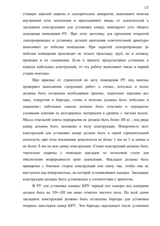 стоящих панелей защиты и электрических аппаратов; выполняют монтаж
внутренней сети заземления и присоединяют вводы от заземлителей к
закладным конструкциям для установки камер; монтируют сеть общего
освещения помещения РУ. При этом заготовку для крепления открытой
электропроводки и установку деталей крепления осветительной арматуры
выполняют до побелки помещения. При скрытой электропроводке до
побелки помещения производят не только прокладку труб, но и затяжку
проводов и их соединения. Если в проекте предусмотрена установка в
каналах кабельных конструкций, то эту работу выполняют также в первой
стадии монтажа.
При приемке от строителей по акту помещения РУ под монтаж
проверяют выполнение следующих работ: в стенах, потолках и полах
должны быть оставлены необходимые проемы, тщательно заделаны все
швы, отверстия и борозды, стены и потолки должны быть побелены и
окрашены; кабельные каналы должны быть отделаны и перекрыты
съемными плитами из несгораемых материалов в уровень с чистым полом.
Масса отдельной плиты перекрытия не должна быть более 50 кг ; под ряды
камер должны быть заложены в полу конструкции. Поверхность всех
конструкций для установки камер должна быть в одной горизонтальной
плоскости, при этом отклонение допускается не более 1 мм на 1 м длины и
не более 5 мм на всю длину конструкции. Стыки конструкций должны быть
тщательно сварены с помощью накладок из полосовой стали для
обеспечения непрерывности цепи заземления. Накладки должны быть
приварены с боковых сторон конструкций или снизу так, чтобы они не
выступали над поверхностью, на которой устанавливают камеры. Закладные
конструкции должны быть установлены в соответствии с проектом.
В РУ для установки камеры КРУ черный пол камеры под камерами
должен быть на 10—20 мм ниже отметки чистого пола. По всей длине
закладных конструкций должны быть оставлены борозды для установки
опорных швеллеров камер КРУ. Эти борозды заделывают после установки
17
 