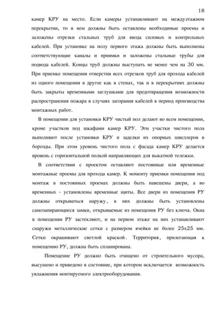 камер КРУ на место. Если камеры устанавливают на междуэтажном
перекрытии, то в нем должны быть оставлены необходимые проемы и
заложены отрезки стальных труб для ввода силовых и контрольных
кабелей. При установке на полу первого этажа должны быть выполнены
соответствующие каналы и приямки и заложены стальные трубы для
подвода кабелей. Концы труб должны выступать не менее чем на 30 мм.
При приемке помещения отверстия всех отрезков труб для прохода кабелей
из одного помещения в другое как в стенах, так и в перекрытиях должны
быть закрыты временными заглушками для предотвращения возможности
распространения пожара в случаях загорания кабелей в период производства
монтажных работ.
В помещении для установки КРУ чистый пол делают во всем помещении,
кроме участков под шкафами камер КРУ. Эти участки чистого пола
выполняют после установки КРУ и заделки их опорных швеллеров в
борозды. При этом уровень чистого пола с фасада камер КРУ делается
вровень с горизонтальной полкой направляющих для выкатной тележки.
В соответствии с проектом оставляют постоянные или временные
монтажные проемы для прохода камер. К моменту приемки помещения под
монтаж в постоянных проемах должны быть навешены двери, а во
временных - установлены временные щиты. Все двери из помещения РУ
должны открываться наружу, в них должны быть установлены
самозапирающиеся замки, открываемые из помещения РУ без ключа. Окна
в помещении РУ застекляют, и на первом этаже на них устанавливают
снаружи металлические сетки с размером ячейки не более 25х25 мм.
Сетки окрашивают светлой краской. Территория, прилегающая к
помещению РУ, должна быть спланирована.
Помещение РУ должно быть очищено от строительного мусора,
высушено и приведено в состояние, при котором исключается возможность
увлажнения монтируемого электрооборудования.
18
 