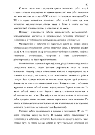 С целью всемерного сокращения сроков монтажных работ второй
стадии стремятся максимально возможное количество этих работ выполнить
вне зоны монтажа на стенде в МЭЗ в период строительства помещения РУ и
ТП и в период выполнения монтажных работ первой стадии, при этом
производят укрупнительную сборку камер в блоки с учетом местных
возможностей транспортировки и установки их на место.
Проверку правильности работы выключателей, разъединителей,
вспомогательных контактов и блокировочных устройств производят в
соответствии с требованиями инструкции предприятия-изготовителя.
Одновременно с работами по первичным цепям на второй стадии
монтажных работ выполняют монтаж вторичных цепей. В релейных шкафах
камер КРУ и на фасаде камер устанавливают приборы и аппараты защиты,
управления, сигнализации, измерения и учета электроэнергии,
демонтированные на время транспортировки.
В соответствии с проектом прокладывают, разделывают и подключают
контрольные кабели, кабели питания оперативным током и кабели
освещения. Разделку концов контрольных кабелей и подсоединение их к
зажимам производят, как правило, после окончания всех монтажных работ в
камерах. Все проходы кабелей из каналов через отрезки труб уплотняют
бандажами из шпагата и изоляционной ленты. В соответствии с кабельным
журналом на концы кабелей вешают маркировочные бирки с надписями. На
жилы кабелей также ставят бирки с соответствующими надписями и
обозначениями по схеме. Для обеспечения испытательных и наладочных
работ предусматривают на вводе питания переменным током освещения РУ
ящик с рубильником и предохранителями для присоединения испытательных
аппаратов (кенотрона, нагрузочных трансформаторов).
Силовые кабели прокладывают в каналах в помещениях РУ или ТП
после установки камер на место. В каналах кабели раскладывают в
соответствии с кабельным журналом. Если концы их вводят в камеры через
обрезки труб, то места выхода кабелей из труб тщательно уплотняют для
20
 