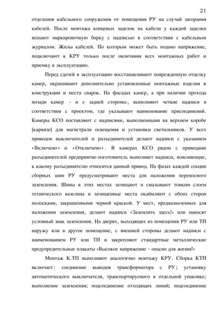 отделения кабельного сооружения от помещения РУ на случай загорания
кабелей. После монтажа концевых заделок на кабели у каждой заделки
вешают маркировочную бирку с надписью в соответствии с кабельным
журналом. Жилы кабелей. По которым может быть подано напряжение,
подключают к КРУ только после окончания всех монтажных работ и
приемку в эксплуатацию.
Перед сдачей в эксплуатацию восстанавливают поврежденную отделку
камер, окрашивают дополнительно установленные монтажные изделия и
конструкции и места сварок. На фасадах камер, а при наличии прохода
позади камер - и с задней стороны, выполняют четкие надписи в
соответствии с проектом, где указывают наименование присоединений.
Камеры КСО поставляют с надписями, выполненными на верхнем коробе
(карнизе) для магистрали освещения и установки светильников. У всех
приводов выключателей и разъединителей делают надписи с указанием
«Включено» и «Отключено» . В камерах КСО рядом с приводами
разъединителей предприятие-изготовитель выполняет надписи, поясняющие,
к какому разъединителю относится данный привод. На фазах каждой секции
сборных шин РУ предусматривают места для наложения переносного
заземления. Шины в этих местах зачищают и смазывают тонким слоем
технического вазелина и зачищенные места окаймляют с обеих сторон
полосками, закрашенными черной краской. У мест, предназначенных для
наложения заземления, делают надписи «Заземлять здесь!» или наносят
условный знак заземления. На дверях, выходящих из помещения РУ или ТП
наружу или в другое помещение, с внешней стороны делают надписи с
наименованием РУ или ТП и закрепляют стандартные металлические
предупредительные плакаты «Высокое напряжение - опасно для жизни!»
Монтаж К.ТП выполняют аналогично монтажу КРУ. Сборка КТП
включает: соединение выводов трансформатора с РУ; установку
автоматического выключателя, транспортируемого в отдельной упаковке;
выполнение заземления; подсоединение отходящих линий; подсоединение
21
 
