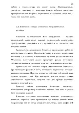 кабеля к трансформатору или шкафу вывода. Распределительное
устройство, состоящее из нескольких блоков, собирают поочередно,
предварительно сняв заглушки, закрывающие выступающие концы шин, а
также сняв подъемные скобы.
3.2. Испытания и наладка комплектных распределительных
устройств
Испытания комплектующего КРУ оборудования - масляных
выключателей, выключателей нагрузки, разъединителей, измерительных
трансформаторов, разрядников и т.д. производятся по соответствующим
методам и нормам.
Проверка механизма доводки и блокировки производится в рабочем и
испытательном положении. При попытке вывода тележки из закрепленного
положения с включенным выключателем последний должен отключаться.
Отключение выключателя должно происходить раньше перемещения
тележки, вызывающего размыкание первичных разъединяющих контактов.
Проверка действия защитных шторок, обеспечивающих безопасность
при производстве ремонтных работ, производится выдвижением тележки в
ремонтное положение. При этом шторки под действием собственной массы
должны закрывать окна. При вкатывании тележки шторки должны
автоматически подниматься, открывая окна для прохода подвижных
контактов первичной цепи.
Проверка работы механических блокировок производится
многократным (четыре-пять) вкатыванием тележки. При этом не должно
быть перекосов и заеданий.
Измерение переходного сопротивления первичных разъединяющих
контактов вторичных цепей производятся при помощи двойного моста,
микроомметра или по методу амперметра-вольтметра. Если шкафы КРУ
22
 