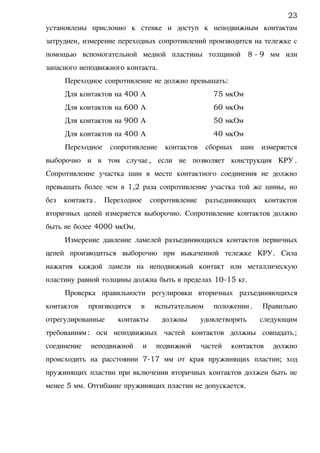 установлены прислонно к стенке и доступ к неподвижным контактам
затруднен, измерение переходных сопротивлений производится на тележке с
помощью вспомогательной медной пластины толщиной 8 - 9 мм или
запасного неподвижного контакта.
Переходное сопротивление не должно превышать:
Для контактов на 400 А 75 мкОм
Для контактов на 600 А 60 мкОм
Для контактов на 900 А 50 мкОм
Для контактов на 400 А 40 мкОм
Переходное сопротивление контактов сборных шин измеряется
выборочно и в том случае, если не позволяет конструкция КРУ.
Сопротивление участка шин в месте контактного соединения не должно
превышать более чем в 1,2 раза сопротивление участка той же шины, но
без контакта. Переходное сопротивление разъединяющих контактов
вторичных цепей измеряется выборочно. Сопротивление контактов должно
быть не более 4000 мкОм.
Измерение давление ламелей разъединяющихся контактов первичных
цепей производиться выборочно при выкаченной тележке КРУ. Сила
нажатия каждой ламели на неподвижный контакт или металлическую
пластину равной толщины должна быть в пределах 10-15 кг.
Проверка правильности регулировки вторичных разъединяющихся
контактов производится в испытательном положении. Правильно
отрегулированные контакты должны удовлетворять следующим
требованиям: оси неподвижных частей контактов должны совпадать;
соединение неподвижной и подвижной частей контактов должно
происходить на расстоянии 7-17 мм от края пружинящих пластин; ход
пружинящих пластин при включении вторичных контактов должен быть не
менее 5 мм. Отгибание пружинящих пластин не допускается.
23
 