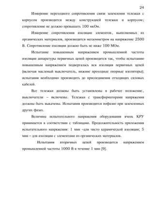Измерение переходного сопротивления связи заземления тележки с
корпусом производится между конструкцией тележки и корпусом;
сопротивление не должно превышать 100 мкОм.
Измерение сопротивления изоляции элементов, выполненных из
органических материалов, производится мегаомметром на напряжение 2500
В. Сопротивление изоляции должно быть не ниже 100 МОм.
Испытание повышенным напряжением промышленной частоты
изоляции аппаратуры первичных цепей производится так, чтобы испытанию
повышенным напряжением подвергалась вся изоляция первичных цепей
(включая масленый выключатель, нижние проходные опорные изоляторы);
испытания необходимо производить до присоединения отходящих силовых
кабелей.
Все тележки должны быть установлены в рабочее положение,
выключатели – включены. Тележки с трансформаторами напряжения
должны быть выкачены. Испытания производятся пофазно при заземленных
других фазах.
Величина испытательного напряжения оборудования ячеек КРУ
принимается в соответствии с таблицами. Продолжительность приложения
испытательного напряжения: 1 мин –для чисто керамической изоляции; 5
мин – для изоляции с элементами из органических материалов.
Испытания вторичных цепей производится напряжением
промышленной частоты 1000 В в течение 1 мин [9].
24
 
