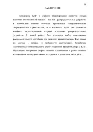 ЗАКЛЮЧЕНИЕ
Применение КРУ в учебном проектирования являются сегодня
наиболее прогрессивным методом. Так как распределительные устройства
в наибольшей степени отвечают требованиям –индустриализации
энергетического строительства, и в настоящее время они становятся
наиболее распространенной формой исполнения распределительных
устройств. В данной работе был произведен выбор комплектного
распределительного устройства для заданного трансформатора. Был описан
их монтаж , наладку, и особенности эксплуатации. Разработана
электрическую принципиальную схему соединения трансформатора с КРУ.
Произведено построение графика сетевого планирования и расчет сетевого
планирования электромонтажных, наладочных и ремонтных работ КРУ.
29
 